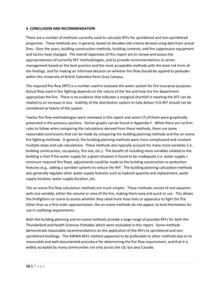 16 | P a g e
4. CONCLUSION AND RECOMMENDATION
There are a number of methods currently used to calculate RFFs for sprinklered and non-sprinklered
properties. These methods are, in general, based on decades-old criteria derived using data from actual
fires. Over the years, building construction methods, building contents, and fire suppression equipment
and tactics have changed. The overall objectives of this report are to review and assess the
appropriateness of currently RFF methodologies, and to provide recommendations to senior
management based on the best practice and the most acceptable methods with the least risk from all
the findings, and for making an informed decision on whether fire flow should be applied to parkades
within the University of British Columbia Point Grey Campus.
The required fire flow (RFF) is a number used to evaluate the water system for fire insurance purposes.
Actual flow used in fire fighting depends on the nature of the fire and how the fire department
approaches the fire. There is no evidence that indicates a marginal shortfall in meeting the RFF can be
related to an increase in loss. Inability of the distribution system to fully deliver FUS RFF should not be
considered as failure of the system.
Twelve fire flow methodologies were reviewed in this report and seven (7) of them were graphically
presented in the previous sections. Similar graphs can be found in Appendix F. While there are no firm
rules to follow when comparing the calculations derived from these methods, there are some
reasonable conclusions that can be made by comparing the building planning methods and the on-scene
fire fighting methods. In general, the building planning methods were more complicated and involved
multiple steps and sub-calculations. These methods also typically account for many more variables (i.e ,
building construction, occupancy, fire size, etc.). The benefit of including more variables related to the
building is that if the water supply for a given situation is found to be inadequate (i.e. water supply <
minimum required fire flow), adjustments could be made to the building construction or protection
features (e.g., adding a sprinkler system) to reduce the RFF. The building planning calculation methods
also generally regulate other water supply features such as hydrant quantity and replacement, water
supply location, water supply duration, etc.
The on-scene fire flow calculation methods are much simpler. These methods consist of one equation
with one variable, either the volume or area of the fire, making them easy and quick to use. This allows
the firefighters on scene to assess whether they need more hose lines or apparatus to fight the fire.
Other than as a first order approximation, the on-scene methods do not appear to lend themselves for
use in codifying requirements.
Both the building planning and on-scene methods provide a large range of possible RFFs for both the
Thunderbird and Health Sciences Parkades which were evaluated in this report. Some methods
demonstrate reasonable recommendations on the application of the RFFs to sprinklered and non-
sprinklered buildings. The AWWA-M31 method appeared to be preferable to other methods due to its
reasonable and well-documented procedure for determining the fire flow requirement, and that it is
widely accepted by many communities not only across the US, but also Canada.
 