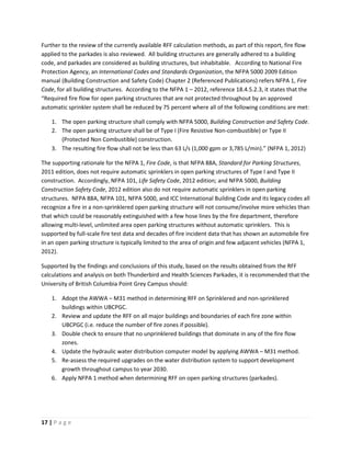 17 | P a g e
Further to the review of the currently available RFF calculation methods, as part of this report, fire flow
applied to the parkades is also reviewed. All building structures are generally adhered to a building
code, and parkades are considered as building structures, but inhabitable. According to National Fire
Protection Agency, an International Codes and Standards Organization, the NFPA 5000 2009 Edition
manual (Building Construction and Safety Code) Chapter 2 (Referenced Publications) refers NFPA 1, Fire
Code, for all building structures. According to the NFPA 1 – 2012, reference 18.4.5.2.3, it states that the
“Required fire flow for open parking structures that are not protected throughout by an approved
automatic sprinkler system shall be reduced by 75 percent where all of the following conditions are met:
1. The open parking structure shall comply with NFPA 5000, Building Construction and Safety Code.
2. The open parking structure shall be of Type I (Fire Resistive Non-combustible) or Type II
(Protected Non Combustible) construction.
3. The resulting fire flow shall not be less than 63 L/s (1,000 gpm or 3,785 L/min).” (NFPA 1, 2012)
The supporting rationale for the NFPA 1, Fire Code, is that NFPA 88A, Standard for Parking Structures,
2011 edition, does not require automatic sprinklers in open parking structures of Type I and Type II
construction. Accordingly, NFPA 101, Life Safety Code, 2012 edition; and NFPA 5000, Building
Construction Safety Code, 2012 edition also do not require automatic sprinklers in open parking
structures. NFPA 88A, NFPA 101, NFPA 5000, and ICC International Building Code and its legacy codes all
recognize a fire in a non-sprinklered open parking structure will not consume/involve more vehicles than
that which could be reasonably extinguished with a few hose lines by the fire department, therefore
allowing multi-level, unlimited area open parking structures without automatic sprinklers. This is
supported by full-scale fire test data and decades of fire incident data that has shown an automobile fire
in an open parking structure is typically limited to the area of origin and few adjacent vehicles (NFPA 1,
2012).
Supported by the findings and conclusions of this study, based on the results obtained from the RFF
calculations and analysis on both Thunderbird and Health Sciences Parkades, it is recommended that the
University of British Columbia Point Grey Campus should:
1. Adopt the AWWA – M31 method in determining RFF on Sprinklered and non-sprinklered
buildings within UBCPGC.
2. Review and update the RFF on all major buildings and boundaries of each fire zone within
UBCPGC (i.e. reduce the number of fire zones if possible).
3. Double check to ensure that no unprinklered buildings that dominate in any of the fire flow
zones.
4. Update the hydraulic water distribution computer model by applying AWWA – M31 method.
5. Re-assess the required upgrades on the water distribution system to support development
growth throughout campus to year 2030.
6. Apply NFPA 1 method when determining RFF on open parking structures (parkades).
 
