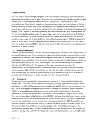 3 | P a g e
1. INTRODUCTION
The basic method for controlling building fires by fire departments is by applying manual hose line or
water monitors through the use of water. This water can come from a municipal water supply, a private
water supply, or from the fire department itself (i.e., water tenders). Water applied to a fire
accomplishes two things. First, it alleviates, and subsequently removes the heat produced by the fire,
thereby preventing that heat from raising the temperature of unignited material to the ignition point.
Second, water not converted to steam by the heat of the fire is available to cool material not yet ignited
(Hughes, 2014). In order to effectively fight a fire, the water supply available must be adequate for the
threat from the building and contents. The water requirements (or required fire flow) for firefighting
include the rate of flow, the residual pressure required at that flow, the flow duration, and the total
quantity of water required. As described in the National Fire Protection Agency (NFPA) Handbook, the
American Water Works Association (AWWA) defines the required fire flow (RFF) as “the rate of water
flow, at a residual pressure of 138kPa (20 psi) and for a specified duration, that is necessary to control a
major fire in a specific structure”.
1.1 Purposes of the Study
There are a number of methods currently used to calculate required water flow rates for sprinklered and
non-sprinklered properties. These methods are, in general, based on decades-old criteria derived using
data from actual fires and a few of the methods originated with American University research projects,
funded by the insurance industry. Over the years, building construction methods, building contents, and
fire suppression equipment and tactics have changed. Each fire flow methodology may define the
objective of the RFF differently. The purposes of this report are to review and assess the
appropriateness of currently required fire flow methodologies, and to provide recommendations to
senior management based on the best practice and the most acceptable methods with the least risk
from all the findings, and for making an informed decision on whether fire flow should be applied to
parkades within the University of British Columbia Point Grey Campus (UBCPGC).
1.2 Background
The last set of comprehensive utility master plans was completed by University of British Columbia
(UBC) in 2001. Since then, UBC has undertaken many of the servicing improvements proposed in the
original plan. In 2010, UBC Campus and Community Planning (C&CP), with the recommendations from
UBC Utilities, had engaged an engineering consultant to complete the Integrated Water Master Plan
(IWMP), as a strategy to support its commitment to sustainability, and to reduce its demand on
infrastructure by increasing the efficiency of how water is used on campus. This plan focused on the
three current water based utility functions within UBCPGC – portable water distribution system, sanitary
sewer collection system, and stormwater collection system. It evaluated the capacity of these systems
to service the growth of the campus over the next 20 years as outlined in the 2030 Campus Plan and
identified upgrades that are required. As part of the portable water distribution system analysis, both
the maximum daily demand (for consumption) and required fire flows (RFF) were analyzed. The
maximum daily demands were calculated based on the gross square metres (GSM) of the buildings and
population density; whereas the RFF for the portable water distribution system were analyzed from the
 