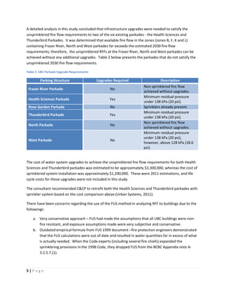 5 | P a g e
A detailed analysis in this study concluded that infrastructure upgrades were needed to satisfy the
unsprinklered fire flow requirements to two of the six existing parkades - the Health Sciences and
Thunderbird Parkades. It was determined that available fire flow in the zones (zones B, F, K and L)
containing Fraser River, North and West parkades far exceeds the estimated 2030 fire flow
requirements; therefore, the unsprinklered RFFs at the Fraser River, North and West parkades can be
achieved without any additional upgrades. Table 2 below presents the parkades that do not satisfy the
unsprinklered 2030 fire flow requirements.
Table 2 UBC Parkade Upgrade Requirements
Parking Structure Upgrades Required Description
Fraser River Parkade No
Non sprinklered fire flow
achieved without upgrades.
Health Sciences Parkade Yes
Minimum residual pressure
under 138 kPa (20 psi).
Rose Garden Parkade No Sprinklers already present.
Thunderbird Parkade Yes
Minimum residual pressure
under 138 kPa (20 psi).
North Parkade No
Non sprinklered fire flow
achieved without upgrades.
West Parkade No
Minimum residual pressure
under 138 kPa (20 psi),
however, above 128 kPa (18.6
psi).
The cost of water system upgrades to achieve the unsprinklered fire flow requirements for both Health
Sciences and Thunderbird parkades was estimated to be approximately $3,300,000, whereas the cost of
sprinklered system installation was approximately $1,200,000. These were 2011 estimations, and life
cycle costs for these upgrades were not included in this study.
The consultant recommended C&CP to retrofit both the Health Sciences and Thunderbird parkades with
sprinkler system based on the cost comparison above (Urban Systems, 2011).
There have been concerns regarding the use of the FUS method in analyzing RFF to buildings due to the
followings:
a. Very conservative approach – FUS had made the assumptions that all UBC buildings were non-
fire resistant, and exposure assumptions made were very subjective and conservative.
b. Outdated empirical formula from FUS 1999 document –fire protection engineers demonstrated
that the FUS calculations were out of date and resulted in water quantities far in excess of what
is actually needed. When the Code experts (including several fire chiefs) expanded the
sprinklering provisions in the 1998 Code, they dropped FUS from the BCBC Appendix note A-
3.2.5.7.(1).
 