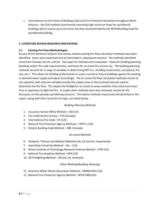 6 | P a g e
c. Contradictory to the intent of Building Code and Fire Protection Standards throughout North
America – the FUS method recommends extremely high minimum flows for sprinklered
buildings which may be up to ten times the flow recommended by the NFPA/Building Code for
sprinklered buildings.
2. LITERATURE REVIEW (RESEARCH AND REVIEW)
2.1 Existing Fire Flow Methodologies
As part of the literature research and review, twelve existing fire flow calculation methods have been
identified. Seven were examined and are described in subsequent sections. The methods identified
come from Canada, the US, and UK. Two types of methods were evaluated – those for building planning
(building and/or fire code requirements), and those for on-scene fire service use. The building planning
methods account for a range of variables in determining RFF (i.e., building construction, occupancy, fire
size, etc.). This allows for building professionals to assess current or future buildings against the existing
or planned water supply and adjust accordingly. The on-scene fire flow calculation methods consist of
one equation with only one variable (usually the subject area or the enclosed volume) used to
determine the fire flow. This allows the firefighters on scene to assess whether they need more hose
lines or apparatus to fight the fire. A couple other methods were also reviewed, mainly for the
discussion on the parkade sprinklering concerns. The twelve methods researched and identified in this
report, along with their countries of origin, are listed below:
Building Planning Methods
1. Insurance Service Office Method – ISO (US)
2. Fire Underwriters Survey – FUS (Canada)
3. International Fire Code –IFC (US)
4. National Fire Protection Agency Methods – NFPA 1 (US)
5. Ontario Building Code Method – OBC (Canada)
On-scene Methods
6. Särdqvist, Thomas and Baldwin Methods (UK, UK and US, respectively)
7. Iowa State University Method – ISU – (US)
8. Illinois Institute of Technology Research Institute Method – IITRI (US)
9. National Fire Academy Method – NFA (US)
10. 3D Firefighting Method – 3D (US, UK, Australia)
Other Methods(Building Planning)
11. American Water Works Association Method – AWWA M31 (US)
12. National Fire Protection Agency Method – NFPA 5000 (US)
 