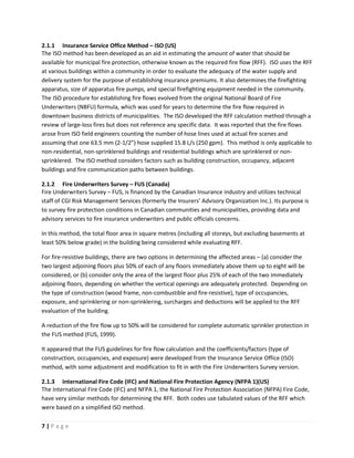 7 | P a g e
2.1.1 Insurance Service Office Method – ISO (US)
The ISO method has been developed as an aid in estimating the amount of water that should be
available for municipal fire protection, otherwise known as the required fire flow (RFF). ISO uses the RFF
at various buildings within a community in order to evaluate the adequacy of the water supply and
delivery system for the purpose of establishing insurance premiums. It also determines the firefighting
apparatus, size of apparatus fire pumps, and special firefighting equipment needed in the community.
The ISO procedure for establishing fire flows evolved from the original National Board of Fire
Underwriters (NBFU) formula, which was used for years to determine the fire flow required in
downtown business districts of municipalities. The ISO developed the RFF calculation method through a
review of large-loss fires but does not reference any specific data. It was reported that the fire flows
arose from ISO field engineers counting the number of hose lines used at actual fire scenes and
assuming that one 63.5 mm (2-1/2”) hose supplied 15.8 L/s (250 gpm). This method is only applicable to
non-residential, non-sprinklered buildings and residential buildings which are sprinklered or non-
sprinklered. The ISO method considers factors such as building construction, occupancy, adjacent
buildings and fire communication paths between buildings.
2.1.2 Fire Underwriters Survey – FUS (Canada)
Fire Underwriters Survey – FUS, is financed by the Canadian Insurance industry and utilizes technical
staff of CGI Risk Management Services (formerly the Insurers’ Advisory Organization Inc.). Its purpose is
to survey fire protection conditions in Canadian communities and municipalities, providing data and
advisory services to fire insurance underwriters and public officials concerns.
In this method, the total floor area in square metres (including all storeys, but excluding basements at
least 50% below grade) in the building being considered while evaluating RFF.
For fire-resistive buildings, there are two options in determining the affected areas – (a) consider the
two largest adjoining floors plus 50% of each of any floors immediately above them up to eight will be
considered, or (b) consider only the area of the largest floor plus 25% of each of the two immediately
adjoining floors, depending on whether the vertical openings are adequately protected. Depending on
the type of construction (wood frame, non-combustible and fire-resistive), type of occupancies,
exposure, and sprinklering or non-sprinklering, surcharges and deductions will be applied to the RFF
evaluation of the building.
A reduction of the fire flow up to 50% will be considered for complete automatic sprinkler protection in
the FUS method (FUS, 1999).
It appeared that the FUS guidelines for fire flow calculation and the coefficients/factors (type of
construction, occupancies, and exposure) were developed from the Insurance Service Office (ISO)
method, with some adjustment and modification to fit in with the Fire Underwriters Survey version.
2.1.3 International Fire Code (IFC) and National Fire Protection Agency (NFPA 1)(US)
The International Fire Code (IFC) and NFPA 1, the National Fire Protection Association (NFPA) Fire Code,
have very similar methods for determining the RFF. Both codes use tabulated values of the RFF which
were based on a simplified ISO method.
 