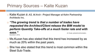 Primary Sources – Kaite Kuzan
 Katie Kuzan B. AS, M.Arch - Project Manager at Kohn Partnership
Architects Inc.
 “The growing trend is that a number of trades have
requested the Architect/Client release the BIM model to
perform Quantity Take-offs at a much faster rate and with
ease.” - (K. Kuzan, personal communication,
December 3, 2015).
 Ms.Kuzan has also stated that this trend has increased by as
much as 20% within the past years.
 She has also stated that this trend is most common within the
Steel Sub-Trade.
 