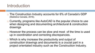 Introduction
 The Construction Industry accounts for 6% of Canada's GDP
(Statistics Canada, 2016).
 Currently, programs like AutoCAD is the popular choice to use
when designing and documenting architectural & construction
drawings
 However the process can be slow and most of the time is used
up in coordination and correcting discrepancies.
 Which is why increase the productivity and output of
construction drawings and documents is a crucial part in a
project orientated industry such as the Construction Industry.
 