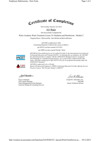 This Certifies That On
Has Successfully Completed the
Program Hours 1 Delivered By: Alex Mofidi and Brett deWynter
AECOM is authorized to offer
Continuing Education Credit for this course as follows:
per IACET you have earned CEU
per FBPE you have earned
AECOM has been authorized as an Accredited Provider by the International Association for
Continuing Education and Training (IACET). In obtaining this accreditation, the AECOM
has demonstrated that it complies with the ANSI/IACET Standard which is recognized
internationally as a standard of good practice. As a result of their Authorized Provider
status, AECOM is authorized to offer IACET CEUs for its programs that qualify under the
ANSI/IACET Standard.”
AECOM is authorized to be a Florida
Board of Professional Engineers, (FBPE) Continuing Education Provider offering Area of
Practice Courses. The Provider Number is 0004747
Joyce Comparato
AVP, Senior Manager
Talent Management & Development
Americas Design & Consulting Services
Joseph M. Allwarden, P.E.
AECOM
Senior Technical Advisor
10/1/2015
Ali Bakr
Water Academy Water Treatment Lesson 14: Oxidation and Disinfection - Module 2
0.10
Florida 1 Hour
Page 1 of 1Employee Submissions - New Form
10/11/2015http://connect.na.aecomnet.com/functions/NATED2/ET/_layouts/Print.FormServer.as...
 
