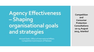 Agency Effectiveness
–Shaping
organisational goals
and strategies
Ahmed Qadir, Office of InternationalAffairs
Competition Commission of Pakistan
Competition
and
Consumer
Protection
Consultations
10-14 August
2015, Istanbul
 