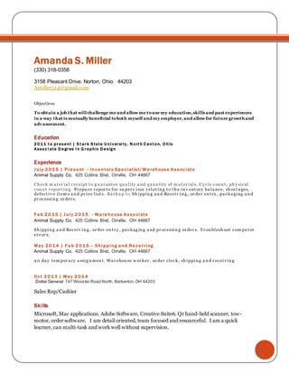 AmandaS. Miller
(330) 338-1358
3158 Pleasant Drive. Norton, Ohio 44203
Amiller514@gmail.com
Objectives
To obtain a job that will challenge me and allow me to use my education, skills and
past experiences in a way that is mutually beneficial to both myself and my
employer, and allow for future growth and advancement.
Education
2011 to present | Associate Degree in Graphic Design
Experience
July 2015 | Present - Inventory Specialist/Warehouse Associate
Wholesome Pet Co. 425 Collins Blvd, Orrville, OH 44667
Ch eck m a t er ia l r eceipt t o g u a r ant ee qu a lity a nd qu a n tity of m a t er ials. Cy cle cou n t , ph y sical
cou n t r epor t in g . Ba cku p t o Sh ippin g a n d Receiv in g , or der en t r y , pa ckagin g a n d pr ocessin g
or der s. Tr ou blesh oot com pu t er er r or s,
Feb 2015 | July 2015 - Warehouse Associate
Wholesome PetCo. 425 Collins Blvd,Orrville, OH 44667
Sh ippin g a n d Receiv in g , or der en t r y , pa ckag in g a nd pr ocessin g or der s. Tr ou blesh oot com pu t er
er r or s,
May 2014 | Feb 2015 – Shipping and Receiving
Wholesome PetCo. 425 Collins Blvd,Orrville, OH 44667
9 0 da y t em por a ry a ssig n men t. Wa r ehou se w or ker , or der cler k, sh ippin g a n d r eceiv in g
Oct 2013 | May 2014
Dollar General 747 Wooster Road North, Barberton,OH 44203
Sales Rep/Cashier
Skills
 Microsoft, Mac applications. Adobe Software, Photoshop and Indesign. I am detail oriented,
team focused and resourceful. I am a quick learner, can multi-task and work well without
supervision.
 