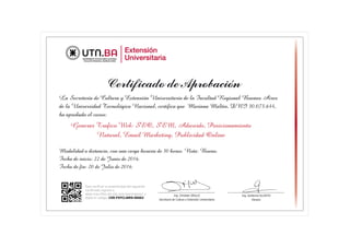 La Secretaría de Cultura y Extensión Universitaria de la Facultad Regional Buenos Aires
de la Universidad Tecnológica Nacional, certifica que Mariana Maltin, DNI 30.073.644,
ha aprobado el curso:
Generar Trafico Web: SEO, SEM, Adwords, Posicionamiento
Natural, Email Marketing, Publicidad Online
Modalidad a distancia, con una carga horaria de 30 horas. Nota: Bueno.
Fecha de inicio: 22 de Junio de 2016.
Fecha de fin: 20 de Julio de 2016.
Para verificar la autenticidad del siguiente
certificado ingrese a:
www.sceu.frba.utn.edu.ar/e-learning/svc/ y
digite el código: CER-F9YCLWR9-96662