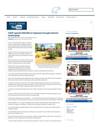2/18/2015 CSUF spends $250,000 to implement drought-tolerant landscaping
http://www.dailytitan.com/2014/11/csuf-spends-250000-to-implement-drought-tolerant-landscaping/ 1/3
Search this site
News Opinion Features Arts & Entertainment Sports Multimedia Staff Directory Advertise With Us
Cal State Fullerton recently replaced several large lawns on
campus with drought-tolerant plants, like the succulent
pictured above. (Katherine Picazo / Daily Titan)
CSUF spends $250,000 to implement drought-tolerant
landscaping
BY KATHERINE PICAZO – POSTED ON NOVEMBER 20, 2014
POSTED IN: CAMPUS NEWS, MULTIMEDIA, NEWS
In face of one of the worst droughts in California’s
history, Cal State Fullerton is replacing swaths of
grass with drought-tolerant landscapes to meet the
state mandate of reducing water use by 20 percent
by 2020.
About 60 percent of the university’s water use is for
irrigation. Last year, the university consumed 111
million gallons of water at an estimated cost of about
$360,000.
Since the mid-’90s, the university has been pursuing
water conservation efforts including the installation of
low flow or waterless fixtures in some locations.
Recently, the university expanded its efforts in
drought-tolerant landscaping. Areas of grass by
Langsdorf Hall, the Titan Student union and the
Education Classroom Building have been uprooted and replaced with plants that are less thirsty.
The university has spent about $250,000 to date to replace grass with drought-tolerant landscapes, including the
cost of drip irrigation, according to Facilities Operations.
Some of the new plantings include Chitalpa pink dawn, Desert Museum palo verde, Mexican bird of paradise and
feather grass, salvia leucantha, lantana, agave, dwarf bougainvillea and geraniums.
“Succulents are the best choice for this kind of (drought-resistant landscaping) because you could water them
infrequently, they will take it up efficiently, they will store it and will remain alive and green even if you don’t water
them for months,” said Professor of Biological Science Jochen Schenk, Ph.D.
Compared to drought-resistant plants used in what is called “xeriscaping,” lawns are extremely wasteful, Schenk
said.
However, Schenk said the university went with a very “half-hearted” statement on water-saving design by using
some desert trees with roses that are notorious for water wasting.
“Our campus is really devoted to sustainability … so I think what would be a really good statement for our campus is
to have a display of real xeriscaping out there with cacti, agave and desert trees and make it beautiful,” Schenk said.
Darren Sandquist, Ph.D., professor of biological science, said the university went with a plant palette that was
somewhere in between not wasting a lot of water and still providing the beauty they wanted to have.
The new plant palette was selected based on color and drought-tolerance, said Greg Keil, Cal State Fullerton’s
landscape manager.
Drought-adapted plants have a high water-use efficiency, which means they grow better than other plants for a
given amount of water they use.
But some of the plants chosen for the new gardens—geraniums, bougainvillea and carpet roses—will need to be
watered much more frequently than the native plants, Sandquist said.
“They are making a big effort to have better water conservation on campus,” he said. “One of the things they are
doing are to create landscapes that recapture water, instead of letting it run off.”
Twitter @thedailytitan
Tweets by @thedailytitan
Advertisement
Instagram: @thedailytitan
Advertisement
Advertisement
Todays Paper
Become a Teacher (11
Mos)
Ranked Top 30 for
the Public Good.
Night Classes,
Several Campuses!
 