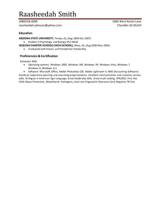 Raasheedah Smith
(480)558-6090 1606 West Kesler Lane
raasheedah.johnson@yahoo.com Chandler AZ 85224
Education
ARIZONA STATE UNIVERSITY, Tempe, AZ, (Aug 2004-Dec 2007)
 Studied in Psychology and Biology (Pre-Med)
SEQUOIA CHARTER SCHOOLS (HIGH SCHOOL), Mesa, AZ, (Aug 2000-May 2004)
 Graduated with honors and Presidential Scholarship
Proficiencies & Certification
Computer Skills
 Operating systems: Windows 2002, Windows ME, Windows XP, Windows Vista, Windows 7,
Windows 8, Windows 8.1
 Software: Microsoft Office, Adobe Photoshop CS6, Adobe Lightroom 4, AME (Accounting Software)
Hands-on experience planning and executing projects/events, Excellent communication and customer service
skills, Bi-lingual in American Sign Language, Great leadership skills, Great multi-tasking, CPR/AED, First Aid,
Child Abuse Prevention, Blood-borne Pathogens, Level one Fingerprint Clearance Card, Negative TB Test.
 