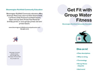 Phone: 952-681-6134
Bloomington Community
Education Campus
7525 West 88th Street
Bloomington, Minnesota 55431
Bloomington Richfield Community Education
Bloomington Richfield Community education offers
American Red Cross Learn-to-Swim lessons levels
1-6; Parent Child, Preschool and Adult lessons;
Open and Lap Swim; Private Pool Rental for
birthday parties or scout groups; private and semi
private lessons.
www.bloomingtonrichfieldcommunityeducation.com
952-681-6134
Dive on in!
Class descriptions
What to bring
Terminology
Group fitness
etiquette
And more!
Get Fit with
Group Water
Fitness
Bloomington Richfield Community Education
 