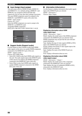 98
USING HDMI
■ Input Assign (Input assign)
This unit comes with two HDMI IN jacks (HDMI IN 1
and HDMI IN 2). As a default settings, HDMI IN 1 and
HDMI IN 2 are assigned to DVD and CBL/SAT
respectively, but you may alter these settings if necessary.
The same HDMI component cannot be assigned to the
HDMI IN 1 and HDMI IN 2 jacks at the same time.
HDMI > Input Assign >
Choices: IN 1, IN 2
Select the HDMI component you want to assign to the
HDMI IN 1 or HDMI IN 2 jack.
Assignable HDMI components:
DVD, DTV, CBL/SAT, VCR1, DVR/VCR2, V-AUX
■ Support Audio (Support audio)
Use this feature to select whether to play back HDMI
audio signals on this unit or on another HDMI component
connected to the HDMI OUT jack of this unit.
HDMI > Support Audio >
Choices: RX-V4600, Other
• Select RX-V4600 to play back HDMI audio signals on
this unit. The audio signals input at the HDMI IN jacks
of this unit are not output to the HDMI component
connected to the HDMI OUT jack of this unit.
• Select Other to play back HDMI audio signals on
another HDMI component connected to the HDMI
OUT jack of this unit.
■ Information (Information)
Use this feature to display information about audio signals
input at the HDMI IN jack you selected.
HDMI > Information >
Choices: Input, Output
Displaying information about HDMI
video signal input
HDMI > Information > Input >
Model: displays the model name of the HDMI component
connected to the HDMI IN jack you selected. Some
HDMI components may not provide this unit with their
model information.
Type: displays the type of video signals (HDMI or DVI)
input at the HDMI IN jack you selected.
Format: displays the format of video signals input at the
HDMI IN jack you selected.
Input: displays the name of the HDMI IN jack you
selected.
Error: displays information about an error.
Displaying information about HDMI
video signal output
HDMI > Information > Output >
Model: displays the model name of the component
connected to the HDMI OUT jack you selected.
Type: displays the type of component (HDMI or DVI)
connected to the HDMI OUT jack.
Error: displays information about an error.
Display
IN 2
Input Mode
IN 1 DVD
DTV
Speaker B
CBL/SAT
Input Assign
Information
Input Mode
Support Audio RX-V4600
Other
DimmerDimmer
Speaker BSpeaker B
Zone 3 Volume
Select
Display
Output
Input Mode
Input
---
Input ---
Type ---
Error
Format
---
Model
 