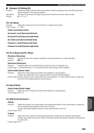 103
SOUND FIELD PARAMETER DESCRIPTIONS
ADDITIONAL
INFORMATION
■ Dialogue Lift (Dialog lift)
Function: Adjusts the height of the front and center channel sounds by assigning some of the front and center
channel elements to the presence speakers.
Description: The larger the parameter, the higher the position of the front and center channel sound.
Choices: 0, 1, 2, 3, 4, 5
For 7ch Stereo
Function: Adjusts the volume level for each channel in 7-channel stereo mode.
Control range: 0 – 100%
Center Level (Center level)
Surround L Level (Surround left level)
Surround R Level (Surround right level)
Sur. Back Level (Surround back level)
Presence L Level (Presence left level)
Presence R Level (Presence right level)
For PL x Music and PL Music
Panorama (Panorama)
Function: Extends the front stereo image to include the surround speakers for a wraparound effect.
Choices: Off, On
Dimension (Dimension)
Function: Gradually adjusts the sound field either towards the front or towards the rear.
Control range: –3 (towards the rear) to +3 (towards the front), initial setting is STD (standard)
Center Width (Center width)
Function: Adjusts the center image from all three front speakers to varying degrees.
A larger value adjusts the center image towards the front left and right speakers.
Control range: 0 (center channel sound is output only from center speaker) to 7 (center channel sound is output only
from front left and right speakers), initial setting is 3
For Neo:6 Music
Center Image (Center image)
Function: Adjusts the center image from all three front speakers to varying degrees.
Control range: 0.0 to 1.0
For SRS Circle Surround
FOCUS
Function: Adjusts the clearness of a sound image by elevating the perception of the sound image to compensate
for non-optimally placed speakers from a lower location.
A larger value makes speakers sound as if they are positioned at ear level.
Control range: 0 to 8
TruBass
Function: Adjusts the lower register by producing the perception of improved low frequency performance.
A larger value improves bass even without a subwoofer and provides deeper, richer bass in the presence
of a subwoofer.
Control range: 0 to 8
 