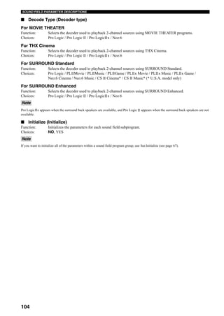 104
SOUND FIELD PARAMETER DESCRIPTIONS
■ Decode Type (Decoder type)
For MOVIE THEATER
Function: Selects the decoder used to playback 2-channel sources using MOVIE THEATER programs.
Choices: Pro Logic / Pro Logic / Pro Logic x / Neo:6
For THX Cinema
Function: Selects the decoder used to playback 2-channel sources using THX Cinema.
Choices: Pro Logic / Pro Logic / Pro Logic x / Neo:6
For SURROUND Standard
Function: Selects the decoder used to playback 2-channel sources using SURROUND Standard.
Choices: Pro Logic / PL Movie / PL Music / PL Game / PL x Movie / PL x Music / PL x Game /
Neo:6 Cinema / Neo:6 Music / CS Cinema* / CS Music* (* U.S.A. model only)
For SURROUND Enhanced
Function: Selects the decoder used to playback 2-channel sources using SURROUND Enhanced.
Choices: Pro Logic / Pro Logic / Pro Logic x / Neo:6
Pro Logic x appears when the surround back speakers are available, and Pro Logic appears when the surround back speakers are not
available.
■ Initialize (Initialize)
Function: Initializes the parameters for each sound field subprogram.
Choices: NO, YES
If you want to initialize all of the parameters within a sound field program group, use Sur.Initialize (see page 67).
Note
Note
 