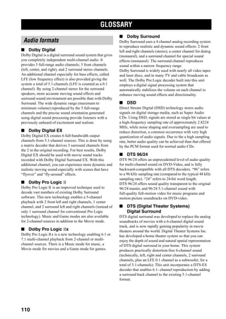 GLOSSARY
110
■ Dolby Digital
Dolby Digital is a digital surround sound system that gives
you completely independent multi-channel audio. It
provides 5 full-range audio channels; 3 front channels
(left, center, and right), and 2 surround stereo channels.
An additional channel especially for bass effects, called
LFE (low frequency effect) is also provided giving the
system a total of 5.1-channels (LFE is counted as a 0.1
channel). By using 2-channel stereo for the surround
speakers, more accurate moving sound effects and
surround sound environment are possible than with Dolby
Surround. The wide dynamic range (maximum to
minimum volume) reproduced by the 5 full-range
channels and the precise sound orientation generated
using digital sound processing provide listeners with a
previously unheard of excitement and realism.
■ Dolby Digital EX
Dolby Digital EX creates 6 full-bandwidth output
channels from 5.1-channel sources. This is done by using
a matrix decoder that derives 3 surround channels from
the 2 in the original recording. For best results, Dolby
Digital EX should be used with movie sound tracks
recorded with Dolby Digital Surround EX. With this
additional channel, you can experience more dynamic and
realistic moving sound especially with scenes that have
“flyover” and “fly-around” effects.
■ Dolby Pro Logic
Dolby Pro Logic is an improved technique used to
decode vast numbers of existing Dolby Surround
software. This new technology enables a 5-channel
playback with 2 front left and right channels, 1 center
channel, and 2 surround left and right channels (instead of
only 1 surround channel for conventional Pro Logic
technology). Music and Game modes are also available
for 2-channel sources in addition to the Movie mode.
■ Dolby Pro Logic x
Dolby Pro Logic x is a new technology enabling 6.1 or
7.1 multi-channel playback from 2-channel or multi-
channel sources. There is a Music mode for music, a
Movie mode for movies and a Game mode for games.
■ Dolby Surround
Dolby Surround uses a 4 channel analog recording system
to reproduce realistic and dynamic sound effects: 2 front
left and right channels (stereo), a center channel for dialog
(monaural), and a surround channel for special sound
effects (monaural). The surround channel reproduces
sound within a narrow frequency range.
Dolby Surround is widely used with nearly all video tapes
and laser discs, and in many TV and cable broadcasts as
well. The Dolby Pro Logic decoder built into this unit
employs a digital signal processing system that
automatically stabilizes the volume on each channel to
enhance moving sound effects and directionality.
■ DSD
Direct Stream Digital (DSD) technology stores audio
signals on digital storage media, such as Super Audio
CDs. Using DSD, signals are stored as single bit values at
a high-frequency sampling rate of approximately 2.8224
MHz, while noise shaping and oversampling are used to
reduce distortion, a common occurrence with very high
quantization of audio signals. Due to the a high sampling
rate, better audio quality can be achieved than that offered
by the PCM format used for normal audio CDs.
■ DTS 96/24
DTS 96/24 offers an unprecedented level of audio quality
for multi-channel sound on DVD-Video, and is fully
backward-compatible with all DTS decoders. “96” refers
to a 96 kHz sampling rate (compared to the typical 48 kHz
sampling rate). “24” refers to 24-bit word length.
DTS 96/24 offers sound quality transparent to the original
96/24 master, and 96/24 5.1-channel sound with
full-quality full-motion video for music programs and
motion picture soundtracks on DVD-video.
■ DTS (Digital Theater Systems)
Digital Surround
DTS digital surround was developed to replace the analog
soundtracks of movies with a 6-channel digital sound
track, and is now rapidly gaining popularity in movie
theaters around the world. Digital Theater Systems Inc.
has developed a home theater system so that you can
enjoy the depth of sound and natural spatial representation
of DTS digital surround in your home. This system
produces practically distortion-free 6-channel sound
(technically, left, right and center channels, 2 surround
channels, plus an LFE 0.1 channel as a subwoofer, for a
total of 5.1-channels). This unit incorporates a DTS-ES
decoder that enables 6.1- channel reproduction by adding
a surround back channel to the existing 5.1-channel
format.
GLOSSARY
Audio formats
 