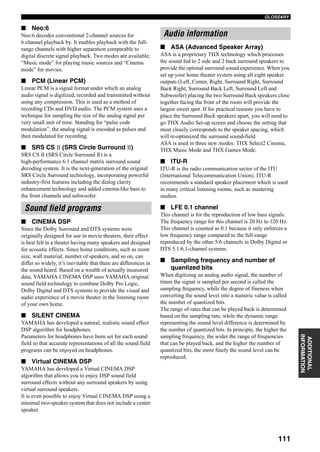 111
GLOSSARY
ADDITIONAL
INFORMATION
■ Neo:6
Neo:6 decodes conventional 2-channel sources for
6 channel playback by. It enables playback with the full-
range channels with higher separation comparable to
digital discrete signal playback. Two modes are available;
“Music mode” for playing music sources and “Cinema
mode” for movies.
■ PCM (Linear PCM)
Linear PCM is a signal format under which an analog
audio signal is digitized, recorded and transmitted without
using any compression. This is used as a method of
recording CDs and DVD audio. The PCM system uses a
technique for sampling the size of the analog signal per
very small unit of time. Standing for “pulse code
modulation”, the analog signal is encoded as pulses and
then modulated for recording.
■ SRS CS (SRS Circle Surround )
SRS CS (SRS Circle Surround ) is a
high-performance 6.1 channel matrix surround sound
decoding system. It is the next-generation of the original
SRS Circle Surround technology, incorporating powerful
industry-first features including the dialog clarity
enhancement technology and added cinema-like bass to
the front channels and subwoofer.
■ CINEMA DSP
Since the Dolby Surround and DTS systems were
originally designed for use in movie theaters, their effect
is best felt in a theater having many speakers and designed
for acoustic effects. Since home conditions, such as room
size, wall material, number of speakers, and so on, can
differ so widely, it’s inevitable that there are differences in
the sound heard. Based on a wealth of actually measured
data, YAMAHA CINEMA DSP uses YAMAHA original
sound field technology to combine Dolby Pro Logic,
Dolby Digital and DTS systems to provide the visual and
audio experience of a movie theater in the listening room
of your own home.
■ SILENT CINEMA
YAMAHA has developed a natural, realistic sound effect
DSP algorithm for headphones.
Parameters for headphones have been set for each sound
field so that accurate representations of all the sound field
programs can be enjoyed on headphones.
■ Virtual CINEMA DSP
YAMAHA has developed a Virtual CINEMA DSP
algorithm that allows you to enjoy DSP sound field
surround effects without any surround speakers by using
virtual surround speakers.
It is even possible to enjoy Virtual CINEMA DSP using a
minimal two-speaker system that does not include a center
speaker.
■ ASA (Advanced Speaker Array)
ASA is a proprietary THX technology which processes
the sound fed to 2 side and 2 back surround speakers to
provide the optimal surround sound experience. When you
set up your home theater system using all eight speaker
outputs (Left, Center, Right, Surround Right, Surround
Back Right, Surround Back Left, Surround Left and
Subwoofer) placing the two Surround Back speakers close
together facing the front of the room will provide the
largest sweet spot. If for practical reasons you have to
place the Surround Back speakers apart, you will need to
go THX Audio Set-up screen and choose the setting that
most closely corresponds to the speaker spacing, which
will re-optimized the surround sound-field.
ASA is used in three new modes: THX Select2 Cinema,
THX Music Mode and THX Games Mode.
■ ITU-R
ITU-R is the radio communication sector of the ITU
(International Telecommunication Union). ITU-R
recommends a standard speaker placement which is used
in many critical listening rooms, such as mastering
studios.
■ LFE 0.1 channel
This channel is for the reproduction of low bass signals.
The frequency range for this channel is 20 Hz to 120 Hz.
This channel is counted as 0.1 because it only enforces a
low frequency range compared to the full-range
reproduced by the other 5/6 channels in Dolby Digital or
DTS 5.1/6.1-channel systems.
■ Sampling frequency and number of
quantized bits
When digitizing an analog audio signal, the number of
times the signal is sampled per second is called the
sampling frequency, while the degree of fineness when
converting the sound level into a numeric value is called
the number of quantized bits.
The range of rates that can be played back is determined
based on the sampling rate, while the dynamic range
representing the sound level difference is determined by
the number of quantized bits. In principle, the higher the
sampling frequency, the wider the range of frequencies
that can be played back, and the higher the number of
quantized bits, the more finely the sound level can be
reproduced.
Sound field programs
Audio information
 