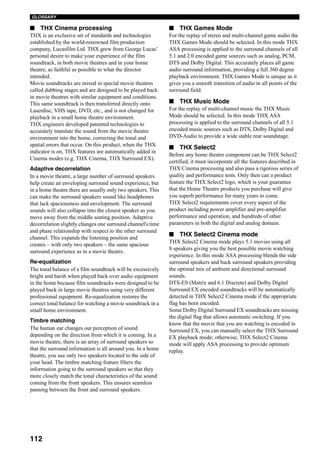 112
GLOSSARY
■ THX Cinema processing
THX is an exclusive set of standards and technologies
established by the world-renowned film production
company, Lucasfilm Ltd. THX grew from George Lucas’
personal desire to make your experience of the film
soundtrack, in both movie theatres and in your home
theatre, as faithful as possible to what the director
intended.
Movie soundtracks are mixed in special movie theatres
called dubbing stages and are designed to be played back
in movie theatres with similar equipment and conditions.
This same soundtrack is then transferred directly onto
Laserdisc, VHS tape, DVD, etc., and is not changed for
playback in a small home theatre environment.
THX engineers developed patented technologies to
accurately translate the sound from the movie theatre
environment into the home, correcting the tonal and
spatial errors that occur. On this product, when the THX
indicator is on, THX features are automatically added in
Cinema modes (e.g. THX Cinema, THX Surround EX).
Adaptive decorrelation
In a movie theatre, a large number of surround speakers
help create an enveloping surround sound experience, but
in a home theatre there are usually only two speakers. This
can make the surround speakers sound like headphones
that lack spaciousness and envelopment. The surround
sounds will also collapse into the closest speaker as you
move away from the middle seating position. Adaptive
decorrelation slightly changes one surround channel's time
and phase relationship with respect to the other surround
channel. This expands the listening position and
creates – with only two speakers – the same spacious
surround experience as in a movie theatre.
Re-equalization
The tonal balance of a film soundtrack will be excessively
bright and harsh when played back over audio equipment
in the home because film soundtracks were designed to be
played back in large movie theatres using very different
professional equipment. Re-equalization restores the
correct tonal balance for watching a movie soundtrack in a
small home environment.
Timbre matching
The human ear changes our perception of sound
depending on the direction from which it is coming. In a
movie theatre, there is an array of surround speakers so
that the surround information is all around you. In a home
theatre, you use only two speakers located to the side of
your head. The timbre matching feature filters the
information going to the surround speakers so that they
more closely match the tonal characteristics of the sound
coming from the front speakers. This ensures seamless
panning between the front and surround speakers.
■ THX Games Mode
For the replay of stereo and multi-channel game audio the
THX Games Mode should be selected. In this mode THX
ASA processing is applied to the surround channels of all
5.1 and 2.0 encoded game sources such as analog, PCM,
DTS and Dolby Digital. This accurately places all game
audio surround information, providing a full 360 degree
playback environment. THX Games Mode is unique as it
gives you a smooth transition of audio in all points of the
surround field.
■ THX Music Mode
For the replay of multi-channel music the THX Music
Mode should be selected. In this mode THX ASA
processing is applied to the surround channels of all 5.1
encoded music sources such as DTS, Dolby Digital and
DVD-Audio to provide a wide stable rear soundstage.
■ THX Select2
Before any home theatre component can be THX Select2
certified, it must incorporate all the features described in
THX Cinema processing and also pass a rigorous series of
quality and performance tests. Only then can a product
feature the THX Select2 logo, which is your guarantee
that the Home Theatre products you purchase will give
you superb performance for many years to come.
THX Select2 requirements cover every aspect of the
product including power amplifier and pre-amplifier
performance and operation, and hundreds of other
parameters in both the digital and analog domain.
■ THX Select2 Cinema mode
THX Select2 Cinema mode plays 5.1 movies using all
8 speakers giving you the best possible movie watching
experience. In this mode ASA processing blends the side
surround speakers and back surround speakers providing
the optimal mix of ambient and directional surround
sounds.
DTS-ES (Matrix and 6.1 Discrete) and Dolby Digital
Surround EX encoded soundtracks will be automatically
detected in THX Select2 Cinema mode if the appropriate
flag has been encoded.
Some Dolby Digital Surround EX soundtracks are missing
the digital flag that allows automatic switching. If you
know that the movie that you are watching is encoded in
Surround EX, you can manually select the THX Surround
EX playback mode; otherwise, THX Select2 Cinema
mode will apply ASA processing to provide optimum
replay.
 