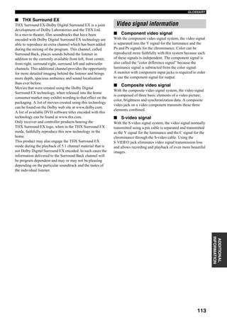 113
GLOSSARY
ADDITIONAL
INFORMATION
■ THX Surround EX
THX Surround EX-Dolby Digital Surround EX is a joint
development of Dolby Laboratories and the THX Ltd.
In a movie theater, film soundtracks that have been
encoded with Dolby Digital Surround EX technology are
able to reproduce an extra channel which has been added
during the mixing of the program. This channel, called
Surround Back, places sounds behind the listener in
addition to the currently available front left, front center,
front right, surround right, surround left and subwoofer
channels. This additional channel provides the opportunity
for more detailed imaging behind the listener and brings
more depth, spacious ambience and sound localization
than ever before.
Movies that were created using the Dolby Digital
Surround EX technology, when released into the home
consumer market may exhibit wording to that effect on the
packaging. A list of movies created using this technology
can be found on the Dolby web site at www.dolby.com.
A list of available DVD software titles encoded with this
technology can be found at www.thx.com.
Only receiver and controller products bearing the
THX Surround EX logo, when in the THX Surround EX
mode, faithfully reproduce this new technology in the
home.
This product may also engage the THX Surround EX
mode during the playback of 5.1 channel material that is
not Dolby Digital Surround EX encoded. In such cases the
information delivered to the Surround Back channel will
be program dependent and may or may not be pleasing
depending on the particular soundtrack and the tastes of
the individual listener.
■ Component video signal
With the component video signal system, the video signal
is separated into the Y signal for the luminance and the
PB and PR signals for the chrominance. Color can be
reproduced more faithfully with this system because each
of these signals is independent. The component signal is
also called the “color difference signal” because the
luminance signal is subtracted from the color signal.
A monitor with component input jacks is required in order
to use the component signal for output.
■ Composite video signal
With the composite video signal system, the video signal
is composed of three basic elements of a video picture;
color, brightness and synchronization data. A composite
video jack on a video component transmits these three
elements combined.
■ S-video signal
With the S-video signal system, the video signal normally
transmitted using a pin cable is separated and transmitted
as the Y signal for the luminance and the C signal for the
chrominance through the S-video cable. Using the
S VIDEO jack eliminates video signal transmission loss
and allows recording and playback of even more beautiful
images.
Video signal information
 