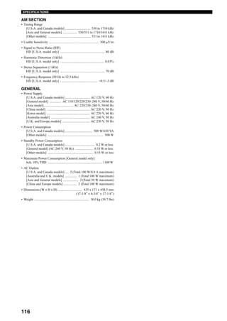116
SPECIFICATIONS
AM SECTION
• Tuning Range
[U.S.A. and Canada models] .............................. 530 to 1710 kHz
[Asia and General models] ................. 530/531 to 1710/1611 kHz
[Other models] .................................................... 531 to 1611 kHz
• Usable Sensitivity ............................................................. 300 µV/m
• Signal to Noise Ratio (IHF)
HD [U.S.A. model only] ...................................................... 80 dB
• Harmonic Distortion (1 kHz)
HD [U.S.A. model only] ..................................................... 0.03%
• Stereo Separation (1 kHz)
HD [U.S.A. model only] ...................................................... 70 dB
• Frequency Response (20 Hz to 12.5 kHz)
HD [U.S.A. model only] ............................................. +0.5/–3 dB
GENERAL
• Power Supply
[U.S.A. and Canada models] .............................. AC 120 V, 60 Hz
[General model] .............. AC 110/120/220/230–240 V, 50/60 Hz
[Asia model].................................... AC 220/230–240 V, 50/60 Hz
[China model] .................................................... AC 220 V, 50 Hz
[Korea model] .................................................... AC 220 V, 60 Hz
[Australia model] ............................................... AC 240 V, 50 Hz
[U.K. and Europe models] ................................. AC 230 V, 50 Hz
• Power Consumption
[U.S.A. and Canada models] ................................. 500 W/630 VA
[Other models] ................................................................... 500 W
• Standby Power Consumption
[U.S.A. and Canada models] .................................... 0.2 W or less
[General model] (AC 240 V, 50 Hz) ...................... 0.33 W or less
[Other models] ....................................................... 0.15 W or less
• Maximum Power Consumption [General model only]
6ch, 10% THD .................................................................. 1100 W
• AC Outlets
[U.S.A. and Canada models]..... 2 (Total 100 W/0.8 A maximum)
[Australia and U.K. models] .............. 1 (Total 100 W maximum)
[Asia and General models] ................... 2 (Total 50 W maximum)
[China and Europe models] ................ 2 (Total 100 W maximum)
• Dimensions (W x H x D) .............................. 435 x 171 x 438.5 mm
(17-1/8” x 6-3/4” x 17-1/4”)
• Weight .................................................................. 18.0 kg (39.7 lbs)
 