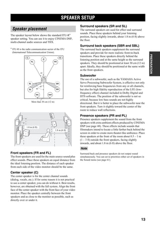 SPEAKER SETUP
13
PREPARATION
+
The speaker layout below shows the standard ITU-R*
speaker setting. You can use it to enjoy CINEMA DSP,
multi-channel audio sources and THX.
* ITU-R is the radio communication sector of the ITU
(International Telecommunication Union).
Front speakers (FR and FL)
The front speakers are used for the main source sound plus
effect sounds. Place these speakers an equal distance from
the ideal listening position. The distance of each speaker
from each side of the video monitor should be the same.
Center speaker (C)
The center speaker is for the center channel sounds
(dialog, vocals, etc.). If for some reason it is not practical
to use a center speaker, you can do without it. Best results,
however, are obtained with the full system. Align the front
face of the center speaker with the front face of your video
monitor. Place the speaker centrally between the front
speakers and as close to the monitor as possible, such as
directly over or under it.
Surround speakers (SR and SL)
The surround speakers are used for effect and surround
sounds. Place these speakers behind your listening
position, facing slightly inwards, about 1.8 m (6 ft) above
the floor.
Surround back speakers (SBR and SBL)
The surround back speakers supplement the surround
speakers and provide for more realistic front-to-back
transitions. Place these speakers directly behind the
listening position and at the same height as the surround
speakers. They should be positioned at least 30 cm (12 in)
apart. Ideally, they should be positioned at the same width
as the front speakers.
Subwoofer
The use of a subwoofer, such as the YAMAHA Active
Servo Processing Subwoofer System, is effective not only
for reinforcing bass frequencies from any or all channels,
but also for high fidelity reproduction of the LFE (low-
frequency effect) channel included in Dolby Digital and
DTS software. The position of the subwoofer is not so
critical, because low bass sounds are not highly
directional. But it is better to place the subwoofer near the
front speakers. Turn it slightly toward the center of the
room to reduce wall reflections.
Presence speakers (PR and PL)
Presence speakers supplement the sound from the front
speakers with extra ambient effects produced by CINEMA
DSP (see page 48). These effects include sounds that
filmmakers intend to locate a little farther back behind the
screen in order to create more theater-like ambience. Place
these speakers at the front of the room about 0.5 – 1 m
(1 – 3 ft) outside the front speakers, facing slightly
inwards, and about 1.8 m (6 ft) above the floor.
Surround back and presence speakers do not output sound
simultaneously. You can set to prioritize either set of speakers in
the Sound menu (see page 61).
SPEAKER SETUP
Speaker placement
More than 30 cm (12 in)
60˚
30˚
PL PR
SBRSBL
FL FR
C
SL
SR
SR80˚
SL
1.8 m (6 ft)
1.8 m (6 ft)
Note
 