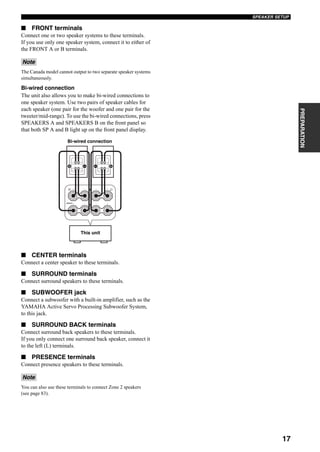 17
SPEAKER SETUP
PREPARATION
■ FRONT terminals
Connect one or two speaker systems to these terminals.
If you use only one speaker system, connect it to either of
the FRONT A or B terminals.
The Canada model cannot output to two separate speaker systems
simultaneously.
Bi-wired connection
The unit also allows you to make bi-wired connections to
one speaker system. Use two pairs of speaker cables for
each speaker (one pair for the woofer and one pair for the
tweeter/mid-range). To use the bi-wired connections, press
SPEAKERS A and SPEAKERS B on the front panel so
that both SP A and B light up on the front panel display.
■ CENTER terminals
Connect a center speaker to these terminals.
■ SURROUND terminals
Connect surround speakers to these terminals.
■ SUBWOOFER jack
Connect a subwoofer with a built-in amplifier, such as the
YAMAHA Active Servo Processing Subwoofer System,
to this jack.
■ SURROUND BACK terminals
Connect surround back speakers to these terminals.
If you only connect one surround back speaker, connect it
to the left (L) terminals.
■ PRESENCE terminals
Connect presence speakers to these terminals.
You can also use these terminals to connect Zone 2 speakers
(see page 83).
Note
Note
Bi-wired connection
FRONT
R L+–
+–
+
+
–
–
A
B
This unit
 