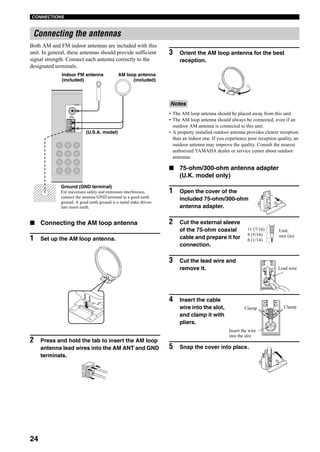 24
CONNECTIONS
Both AM and FM indoor antennas are included with this
unit. In general, these antennas should provide sufficient
signal strength. Connect each antenna correctly to the
designated terminals.
■ Connecting the AM loop antenna
1 Set up the AM loop antenna.
2 Press and hold the tab to insert the AM loop
antenna lead wires into the AM ANT and GND
terminals.
3 Orient the AM loop antenna for the best
reception.
• The AM loop antenna should be placed away from this unit.
• The AM loop antenna should always be connected, even if an
outdoor AM antenna is connected to this unit.
• A property installed outdoor antenna provides clearer reception
than an indoor one. If you experience poor reception quality, an
outdoor antenna may improve the quality. Consult the nearest
authorized YAMAHA dealer or service center about outdoor
antennas.
■ 75-ohm/300-ohm antenna adapter
(U.K. model only)
1 Open the cover of the
included 75-ohm/300-ohm
antenna adapter.
2 Cut the external sleeve
of the 75-ohm coaxial
cable and prepare it for
connection.
3 Cut the lead wire and
remove it.
4 Insert the cable
wire into the slot,
and clamp it with
pliers.
5 Snap the cover into place.
Connecting the antennas
TUNER
75Ω
UNBAL.
AM
ANT
GND
FM
ANT
AM loop antenna
(included)
Ground (GND terminal)
For maximum safety and minimum interference,
connect the antenna GND terminal to a good earth
ground. A good earth ground is a metal stake driven
into moist earth.
Indoor FM antenna
(included)
(U.S.A. model)
Notes
11 (7/16)
8 (5/16)
6 (1/14)
Unit:
mm (in)
Lead wire
ClampClamp
Insert the wire
into the slot
 