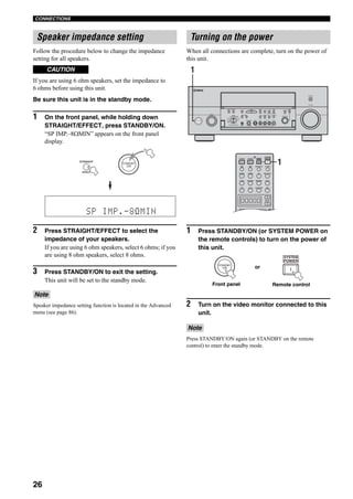 26
CONNECTIONS
Follow the procedure below to change the impedance
setting for all speakers.
If you are using 6 ohm speakers, set the impedance to
6 ohms before using this unit.
Be sure this unit is in the standby mode.
1 On the front panel, while holding down
STRAIGHT/EFFECT, press STANDBY/ON.
“SP IMP.–8ΩMIN” appears on the front panel
display.
2 Press STRAIGHT/EFFECT to select the
impedance of your speakers.
If you are using 6 ohm speakers, select 6 ohms; if you
are using 8 ohm speakers, select 8 ohms.
3 Press STANDBY/ON to exit the setting.
This unit will be set to the standby mode.
Speaker impedance setting function is located in the Advanced
menu (see page 86).
When all connections are complete, turn on the power of
this unit.
1 Press STANDBY/ON (or SYSTEM POWER on
the remote controls) to turn on the power of
this unit.
2 Turn on the video monitor connected to this
unit.
Press STANDBY/ON again (or STANDBY on the remote
control) to enter the standby mode.
Speaker impedance setting
CAUTION
Note
STRAIGHT
EFFECT
STANDBY
/ON
SP IMP.-8 MIN
Turning on the power
Note
A
SPEAKERS
B
MULTI CH
INPUT
AUDIO
SELECT
TONE
CONTROLSTRAIGHT
PRESET/
TUNING
EDIT MAN'L/AUTO FM AUTO/MAN'L EFFECT
TUNING
MODEMEMORY
MAIN ZONE 2
ZONE ON/OFF
ZONE 3
ZONE CONTROL
FM/AMA/B/C/D/E
SOURCE/
REMOTE
REC OUT/ZONE 2
SILENT CINEMA S VIDEO VIDEO L
VIDEO/AUX
AUDIO R OPTICAL
PHONES
PRESET/
TUNING
OPTIMIZER
MIC
VOLUME
PROGRAM
INPUT
PURE DIRECT
STANDBY
/ON
MD/TAPEDVD
DTV
CBL/SAT
VCR 1
CD-R
TUNER
CD
DVR/
VCR 2
1
SELECT
DTV DVR/VCR2VCR 1 DVD
V-AUX CBL/SAT MD/TAPE CD-R
PHONO TUNER CD MULTI CH IN
+
POWER POWER POWER
SYSTEM
STANDBY
AVTV
SLEEPAUDIO SELECTA B
++
AMP
1
STANDBY
/ON
POWER
SYSTEM
or
Front panel Remote control
 
