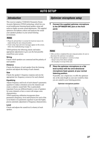 AUTO SETUP
27
PREPARATION
This receiver employs YAMAHA Parametric Room
Acoustic Optimizer (YPAO) technology which lets you
avoid troublesome listening-based speaker setup and
achieves highly accurate sound adjustments. The supplied
optimizer microphone collects and analyzes the sound
your speakers produce in your actual listening
environment.
• Please be advised that it is normal for loud test tones to be
output during the auto setup procedure.
• If auto setup stops and error messages appear on the screen,
follow the troubleshooting on page 31.
YPAO performs the following checks and makes
appropriate adjustments to give you the best possible
sound from your system.
Wiring
Checks which speakers are connected and the polarity of
each speaker.
Distance
Checks the distance of each speaker from the listening
position and adjusts the timing of each channel.
Size
Checks the speaker’s frequency response and sets the
appropriate low frequency crossover for each channel.
Equalizing
Adjusts frequency and levels of each channel’s parametric
equalizer to reduce coloration across the channels and
create a cohesive sound field. This is particularly
important if you use different brands or sizes of speakers
for some channels or have a room with unique sonic
characteristics.
YPAO equalizing calibration incorporates three
parameters (frequency, level and Q factor) for each of the
seven bands in its parametric equalizer to provide highly
precise automatic adjustment of frequency characteristics.
Level
Checks and adjusts the sound level (volume) of each
speaker.
1 Connect the supplied optimizer microphone
to the OPTIMIZER MIC jack on the front
panel.
• After you have completed the auto setup procedure, be sure to
disconnect the optimizer microphone.
• The optimizer microphone is sensitive to heat.
– Keep it away from direct sunlight.
– Do not place it on top of this unit.
2 Place the optimizer microphone on a flat
level surface with the omni-directional
microphone head upward, at your normal
listening position.
If possible, use a tripod (etc.) to affix the optimizer
mic at the same height as your ears would be when
you are seated in your listening position.
AUTO SETUP
Introduction
Notes
Optimizer microphone setup
Notes
A
SPEAKERS
B
MULTI CH
INPUT
AUDIO
SELECT
TONE
CONTROLSTRAIGHT
PRESET/
TUNING
EDIT MAN'L/AUTO FM AUTO/MAN'L EFFECT
TUNING
MODEMEMORY
MAIN ZONE 2
ZONE ON/OFF
ZONE 3
ZONE CONTROL
FM/AMA/B/C/D/E
SOURCE/
REMOTE
REC OUT/ZONE 2
SILENT CINEMA S VIDEO VIDEO L
VIDEO/AUX
AUDIO R OPTICAL
PHONES
PRESET/
TUNING
OPTIMIZER
MIC
PROGRAMMD/TAPEDVD
DTV
CBL/SAT
VCR 1
CD-R
TUNER
CD
DVR/
VCR 2
Optimizer microphone position
 