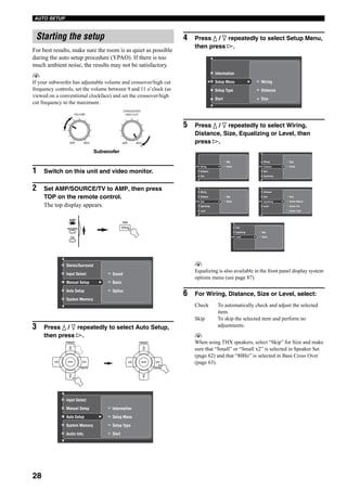 28
AUTO SETUP
For best results, make sure the room is as quiet as possible
during the auto setup procedure (YPAO). If there is too
much ambient noise, the results may not be satisfactory.
y
If your subwoofer has adjustable volume and crossover/high cut
frequency controls, set the volume between 9 and 11 o’clock (as
viewed on a conventional clockface) and set the crossover/high
cut frequency to the maximum.
1 Switch on this unit and video monitor.
2 Set AMP/SOURCE/TV to AMP, then press
TOP on the remote control.
The top display appears.
3 Press k / n repeatedly to select Auto Setup,
then press h.
4 Press k / n repeatedly to select Setup Menu,
then press h.
5 Press k / n repeatedly to select Wiring,
Distance, Size, Equalizing or Level, then
press h.
y
Equalizing is also available in the front panel display system
options menu (see page 87).
6 For Wiring, Distance, Size or Level, select:
Check To automatically check and adjust the selected
item.
Skip To skip the selected item and perform no
adjustments.
y
When using THX speakers, select “Skip” for Size and make
sure that “Small” or “Small x2” is selected in Speaker Set
(page 62) and that “80Hz” is selected in Bass Cross Over
(page 63).
Starting the setup
CROSSOVER/
HIGH CUT
MIN MAX
Subwoofer
VOLUME
MIN MAX
TOP
TITLE
Sound
Option
BasicManual Setup
Auto Setup
System Memory
Input Select
Stereo/Surround
AMP
SOURCE
TV
A/B/C/D/E
ENTER
PRESET
A/B/C/D/E
ENTER
PRESET
Information
Setup Type
Start
Setup MenuAuto Setup
System Memory
Audio Info.
Manual Setup
Input Select
Setup Menu
Setup Type
Start
Wiring
Distance
Size
Information
Skip
CheckWiring
Distance
Size
Skip
CheckSize
Equalizing
Level
Distance
Wiring
Skip
CheckDistance
Size
Equalizing
Wiring
Skip
Check: Natural
Check: Flat
Check: Front
Equalizing
Level
Size
Distance
Skip
CheckLevel
Equalizing
Size
 