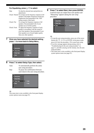29
AUTO SETUP
PREPARATION
For Equalizing, press k / n to select:
Skip To skip the selected item and perform no
adjustments.
Check: Natural To average out the frequency response of all
speakers with higher frequencies being less
emphasized. Recommended if the “Flat”
setting sounds a little harsh.
Check: Flat To average the frequency response of all
speakers. Recommended if all of your
speakers are of similar quality.
Check: Front To adjust the frequency response of each
speaker in accordance with the sound of
your front speakers. Recommended if your
front speakers are of much higher quality
than your other speakers.
7 Once you have selected the desired setting,
press l to move back to Setup Menu.
8 Press n to select Setup Type, then select:
Auto To automatically perform the entire
auto setup procedure.
Step To pause for confirmation between
each check in the auto setup procedure.
y
This menu item is also available in the front panel display
system options menu (see page 87).
9 Press n to select Start, then press ENTER.
Loud test tones are output from each speaker and
“Measuring” appears during the auto setup
procedure.
y
• To stop the auto setup procedure, press one of the cursor
buttons (k / n / l / h) or ENTER. In the pause mode,
press k to retry the procedure, l to cancel auto setup.
• If an error message appears during testing, refer to
“Troubleshooting for the auto setup procedure” on
page 31, and after carrying out the remedy, retry the auto
setup procedure.
• This menu item is also available in the front panel display
system options menu (see page 87).
Setup Menu
Setup Type
Start
Wiring
Distance
Size
Information
Setup Type
Start
Auto
Step
Setup Menu
Information
Start:ENTERStart
Setup Type
Setup Menu
 