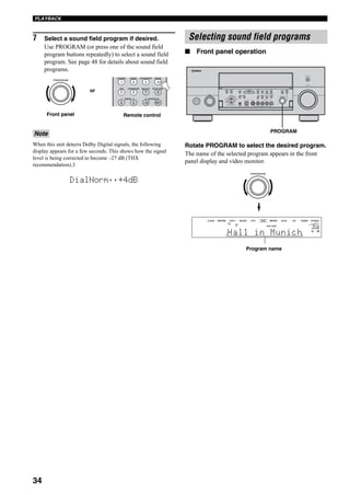 34
PLAYBACK
7 Select a sound field program if desired.
Use PROGRAM (or press one of the sound field
program buttons repeatedly) to select a sound field
program. See page 48 for details about sound field
programs.
When this unit detects Dolby Digital signals, the following
display appears for a few seconds. This shows how the signal
level is being corrected to become –27 dB (THX
recommendation).3
■ Front panel operation
Rotate PROGRAM to select the desired program.
The name of the selected program appears in the front
panel display and video monitor.
Note
PROGRAM
1 2 B
THX STANDARD SELECT EXTD SUR.
STEREO MUSIC ENTERTAIN MOVIE
3 421
9 0 +10 ENT.
5 6 7 8
A SPEAKERSMEMORY
Remote controlFront panel
or
DialNorm;;+4dB
Selecting sound field programs
A
SPEAKERS
B
MULTI CH
INPUT
AUDIO
SELECT
TONE
CONTROLSTRAIGHT
PRESET/
TUNING
EDIT MAN'L/AUTO FM AUTO/MAN'L EFFECT
TUNING
MODEMEMORY
MAIN ZONE 2
ZONE ON/OFF
ZONE 3
ZONE CONTROL
FM/AMA/B/C/D/E
SOURCE/
REMOTE
REC OUT/ZONE 2
SILENT CINEMA S VIDEO VIDEO L
VIDEO/AUX
AUDIO R OPTICAL
PHONES
PRESET/
TUNING
OPTIMIZER
MIC
VOLUME
PROGRAM
INPUT
PURE DIRECT
STANDBY
/ON
MD/TAPEDVD
DTV
CBL/SAT
VCR 1
CD-R
TUNER
CD
DVR/
VCR 2
PROGRAM
VOLUME
HiFi DSPA
SP
L R
V-AUX DVR/VCR2 VCR 1 CBL/SAT DTV DVD MD/TAPE CD-R CD TUNER PHONO
dB
Hall in Munich
Program name
PROGRAM
 