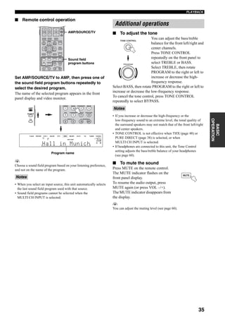 35
PLAYBACK
BASIC
OPERATION
■ Remote control operation
Set AMP/SOURCE/TV to AMP, then press one of
the sound field program buttons repeatedly to
select the desired program.
The name of the selected program appears in the front
panel display and video monitor.
y
Choose a sound field program based on your listening preference,
and not on the name of the program.
• When you select an input source, this unit automatically selects
the last sound field program used with that source.
• Sound field programs cannot be selected when the
MULTI CH INPUT is selected.
■ To adjust the tone
You can adjust the bass/treble
balance for the front left/right and
center channels.
Press TONE CONTROL
repeatedly on the front panel to
select TREBLE or BASS.
Select TREBLE, then rotate
PROGRAM to the right or left to
increase or decrease the high-
frequency response.
Select BASS, then rotate PROGRAM to the right or left to
increase or decrease the low-frequency response.
To cancel the tone control, press TONE CONTROL
repeatedly to select BYPASS.
• If you increase or decrease the high-frequency or the
low-frequency sound to an extreme level, the tonal quality of
the surround speakers may not match that of the front left/right
and center speakers.
• TONE CONTROL is not effective when THX (page 48) or
PURE DIRECT (page 38) is selected, or when
MULTI CH INPUT is selected.
• If headphones are connected to this unit, the Tone Control
setting adjusts the bass/treble balance of your headphones
(see page 60).
■ To mute the sound
Press MUTE on the remote control.
The MUTE indicator flashes on the
front panel display.
To resume the audio output, press
MUTE again (or press VOL –/+).
The MUTE indicator disappears from
the display.
y
You can adjust the muting level (see page 60).
Notes
EXIT
MENU
EFFECT
RETURN DISPLAY
STRAIGHT
BAND PRG SELECT
A/B/C/D/E
NIGHT
AUDIO
PURE DIRECT
ENTER
TOP
TITLE
1 2 B
THX STANDARD SELECT EXTD SUR.
STEREO MUSIC ENTERTAIN MOVIE
VOL
+
–
3 421
9 0 +10 ENT.
5 6 7 8
CH
+
–
TV VOL
TV MUTE TV INPUT MUTE
+
–
AMP
SOURCE
TV
A SPEAKERSMEMORY
PRESET
Sound field
program buttons
AMP/SOURCE/TV
VOLUME
HiFi DSPA
SP
L R
V-AUX DVR/VCR2 VCR 1 CBL/SAT DTV DVD MD/TAPE CD-R CD TUNER PHONO
dB
Hall in Munich
AMP
SOURCE
TV
Program name
1 2 B
THX STANDARD SELECT EXTD SUR.
STEREO MUSIC ENTERTAIN MOVIE
3 421
9 0 +10 ENT.
5 6 7 8
A SPEAKERSMEMORY
Additional operations
Notes
TONE CONTROL
PROGRAM
MUTE
 