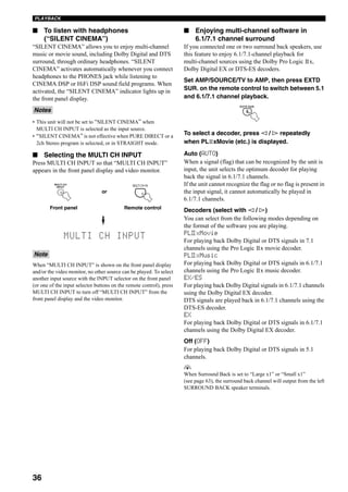 36
PLAYBACK
■ To listen with headphones
(“SILENT CINEMA”)
“SILENT CINEMA” allows you to enjoy multi-channel
music or movie sound, including Dolby Digital and DTS
surround, through ordinary headphones. “SILENT
CINEMA” activates automatically whenever you connect
headphones to the PHONES jack while listening to
CINEMA DSP or HiFi DSP sound field programs. When
activated, the “SILENT CINEMA” indicator lights up in
the front panel display.
• This unit will not be set to “SILENT CINEMA” when
MULTI CH INPUT is selected as the input source.
• “SILENT CINEMA” is not effective when PURE DIRECT or a
2ch Stereo program is selected, or in STRAIGHT mode.
■ Selecting the MULTI CH INPUT
Press MULTI CH INPUT so that “MULTI CH INPUT”
appears in the front panel display and video monitor.
When “MULTI CH INPUT” is shown on the front panel display
and/or the video monitor, no other source can be played. To select
another input source with the INPUT selector on the front panel
(or one of the input selector buttons on the remote control), press
MULTI CH INPUT to turn off “MULTI CH INPUT” from the
front panel display and the video monitor.
■ Enjoying multi-channel software in
6.1/7.1 channel surround
If you connected one or two surround back speakers, use
this feature to enjoy 6.1/7.1-channel playback for
multi-channel sources using the Dolby Pro Logic x,
Dolby Digital EX or DTS-ES decoders.
Set AMP/SOURCE/TV to AMP, then press EXTD
SUR. on the remote control to switch between 5.1
and 6.1/7.1 channel playback.
To select a decoder, press l / h repeatedly
when PL xMovie (etc.) is displayed.
Auto (AUTO)
When a signal (flag) that can be recognized by the unit is
input, the unit selects the optimum decoder for playing
back the signal in 6.1/7.1 channels.
If the unit cannot recognize the flag or no flag is present in
the input signal, it cannot automatically be played in
6.1/7.1 channels.
Decoders (select with l / h)
You can select from the following modes depending on
the format of the software you are playing.
PL xMovie
For playing back Dolby Digital or DTS signals in 7.1
channels using the Pro Logic x movie decoder.
PL xMusic
For playing back Dolby Digital or DTS signals in 6.1/7.1
channels using the Pro Logic x music decoder.
EX/ES
For playing back Dolby Digital signals in 6.1/7.1 channels
using the Dolby Digital EX decoder.
DTS signals are played back in 6.1/7.1 channels using the
DTS-ES decoder.
EX
For playing back Dolby Digital or DTS signals in 6.1/7.1
channels using the Dolby Digital EX decoder.
Off (OFF)
For playing back Dolby Digital or DTS signals in 5.1
channels.
y
When Surround Back is set to “Large x1” or “Small x1”
(see page 63), the surround back channel will output from the left
SURROUND BACK speaker terminals.
Notes
Note
MULTI CH
INPUT MULTI CH IN
Front panel Remote control
or
EXTD SUR.
8
II
II
 