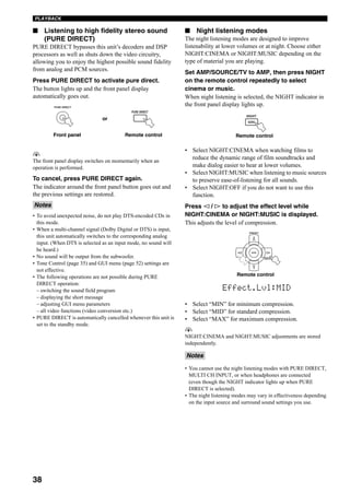 38
PLAYBACK
■ Listening to high fidelity stereo sound
(PURE DIRECT)
PURE DIRECT bypasses this unit’s decoders and DSP
processors as well as shuts down the video circuitry,
allowing you to enjoy the highest possible sound fidelity
from analog and PCM sources.
Press PURE DIRECT to activate pure direct.
The button lights up and the front panel display
automatically goes out.
y
The front panel display switches on momentarily when an
operation is performed.
To cancel, press PURE DIRECT again.
The indicator around the front panel button goes out and
the previous settings are restored.
• To avoid unexpected noise, do not play DTS-encoded CDs in
this mode.
• When a multi-channel signal (Dolby Digital or DTS) is input,
this unit automatically switches to the corresponding analog
input. (When DTS is selected as an input mode, no sound will
be heard.)
• No sound will be output from the subwoofer.
• Tone Control (page 35) and GUI menu (page 52) settings are
not effective.
• The following operations are not possible during PURE
DIRECT operation:
– switching the sound field program
– displaying the short message
– adjusting GUI menu parameters
– all video functions (video conversion etc.)
• PURE DIRECT is automatically cancelled whenever this unit is
set to the standby mode.
■ Night listening modes
The night listening modes are designed to improve
listenability at lower volumes or at night. Choose either
NIGHT:CINEMA or NIGHT:MUSIC depending on the
type of material you are playing.
Set AMP/SOURCE/TV to AMP, then press NIGHT
on the remote control repeatedly to select
cinema or music.
When night listening is selected, the NIGHT indicator in
the front panel display lights up.
• Select NIGHT:CINEMA when watching films to
reduce the dynamic range of film soundtracks and
make dialog easier to hear at lower volumes.
• Select NIGHT:MUSIC when listening to music sources
to preserve ease-of-listening for all sounds.
• Select NIGHT:OFF if you do not want to use this
function.
Press l / h to adjust the effect level while
NIGHT:CINEMA or NIGHT:MUSIC is displayed.
This adjusts the level of compression.
• Select “MIN” for minimum compression.
• Select “MID” for standard compression.
• Select “MAX” for maximum compression.
y
NIGHT:CINEMA and NIGHT:MUSIC adjustments are stored
independently.
• You cannot use the night listening modes with PURE DIRECT,
MULTI CH INPUT, or when headphones are connected
(even though the NIGHT indicator lights up when PURE
DIRECT is selected).
• The night listening modes may vary in effectiveness depending
on the input source and surround sound settings you use.
Notes
PURE DIRECT
PURE DIRECT
Front panel Remote control
or
Notes
Remote control
NIGHT
AUDIO
A/B/C/D/E
ENTER
PRESET
Remote control
Effect.Lvl:MID
 