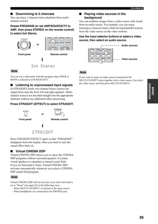 39
PLAYBACK
BASIC
OPERATION
■ Downmixing to 2 channels
You can enjoy 2-channel stereo playback from multi-
channel sources.
Rotate PROGRAM (or set AMP/SOURCE/TV to
AMP, then press STEREO on the remote control)
to select 2ch Stereo.
You can use a subwoofer with this program when SWFR or
BOTH is selected in LFE/BASS OUT.
■ Listening to unprocessed input signals
In STRAIGHT mode, two channel stereo sources are
output from only the front left and right speakers. Multi-
channel sources are decoded straight into the appropriate
channels without any additional effect processing.
Press STRAIGHT (EFFECT) to select STRAIGHT.
Press STRAIGHT/EFFECT again so that “STRAIGHT”
disappears from the display when you want to turn the
sound effect back on.
■ Virtual CINEMA DSP
Virtual CINEMA DSP allows you to enjoy the CINEMA
DSP programs without surround speakers. It creates
virtual speakers to reproduce a natural sound field.
If you set Surround to None, Virtual CINEMA DSP
activates automatically whenever you select a CINEMA
DSP sound field program.
Virtual CINEMA DSP will not activate, even when Surround is
set to “None” (see page 62) in the following cases:
– When MULTI CH INPUT is selected as the input source.
– When headphones are connected to the PHONES jack.
■ Playing video sources in the
background
You can combine images from a video source with sound
from an audio source. For example, you can enjoy
listening to classical music while having beautiful scenery
from the video source on the video monitor.
Use the input selector buttons to select a video
source, then select an audio source.
If you want to enjoy an audio source connected to the
MULTI CH INPUT jacks together with a video source, first select
the video source and then press MULTI CH INPUT.
Note
Note
2ch Stereo
1 2 B
THX STANDARD SELECT EXTD SUR.
STEREO MUSIC ENTERTAIN MOVIE
3 421
9 0 +10 ENT.
5 6 7 8
A SPEAKERSMEMORY
Front panel
or
PROGRAM
Remote control
STRAIGHT
EFFECT
EFFECT
STRAIGHT
Front panel Remote control
or
Note
DTV DVR/VCR2VCR 1 DVD
V-AUX CBL/SAT MD/TAPE CD-R
PHONO TUNER CD MULTI CH IN
Audio sources
Video sources
 