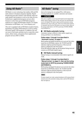 45
TUNING
BASIC
OPERATION
HD Radio is a new technology that enables AM and FM
radio stations to broadcast programs digitally. Digital
broadcasting provides listeners with radically improved
audio quality and reception as well as new data services.
Furthermore, supplemental program services allow
listeners to select from up to 8 HD Radio programs
multicast on a single FM HD Radio channel. For further
information on HD Radio, visit “www.ibiquity.com”.
This unit is equipped with an HD Radio reception feature,
facilitating CD quality FM broadcasts as well as analog
FM stereo quality AM broadcasts. In addition, this unit
can receive both audio and data (such as song titles, artist
names, album names, and genres) from supplemental
program services (HD1 to HD8).
Just as for tuning into an analog FM or AM station,
2 tuning methods are available: automatic and manual.
This unit is capable of receiving both hybrid and all-digital HD
Radio station signals. However, this unit may not automatically
receive all-digital FM station signals and the automatic tuning
operation may stop. In this case, select one of the preset stations,
or manually tune into the FM station you want to select, then set
the tuning mode back to AUTO by pressing TUNING MODE
(AUTO/MAN’L).
■ HD Radio automatic tuning
Automatic tuning is effective when station signals are
strong and there is no interference.
Follow steps 1 through 4 as described in
“Automatic tuning” on page 41.
Both analog and digital broadcasts are received, but when
tuned into an HD Radio station, the TUNED and HD
indicators light up and the frequency of the received
station is displayed in the front panel.
If the HD indicator lights up, the broadcast being received
contains an HD Radio digital signal.
■ HD Radio manual tuning
Manual tuning is recommended when station signals are
weak.
Follow steps 1 through 3 as described in
“Manual tuning” on page 41, then set the tuning
mode back to AUTO by pressing TUNING MODE
(AUTO/MAN’L).
Both analog and digital broadcasts are received, but when
tuned into an HD Radio station, the TUNED and HD
indicators light up and the frequency of the received
station is displayed in the front panel.
If station signals are weak, analog broadcasts will be played back
instead even in the automatic tuning mode, and the HD indicator
does not light up.
Using HD Radio™ HD Radio™ tuning
CAUTION
Note
 