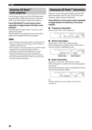 46
TUNING
Use this feature to select one of the 8 HD Radio audio
programs (HD1 to HD8) when the unit is in the tuner
mode. Each audio program contains data programs.
Press PRG SELECT on the remote control
repeatedly to toggle between HD Radio audio
programs.
Press PRG SELECT again within 2 seconds to select
another data program.
The HD indicator may disappear from the front panel
display while toggling between data programs.
• Only 1 HD Radio audio program (HD1) is available for AM
broadcasts, while up to 8 audio programs (HD1 to HD8) are
available for FM broadcasts.
• When reception for an audio program ceases, the HD indicator
disappears from the front panel display and HD1 is
automatically selected after approximately 20 seconds.
• Some audio programs may not contain data programs
depending on the broadcasting station and the time period.
• The audio programs from HD2 to HD8 can be selected only
when they contain data programs.
There are 3 types of front panel displays that show HD
Radio information when the unit is in the tuner mode:
frequency, station and music information.
Press DISPLAY on the remote control repeatedly
to toggle between the following 3 front panel
displays.
■ Frequency information
(Preset group / FM or AM / Frequency)
■ Station information
(Station name / FM or AM / Audio program)
Station information is available when a station name is
received as data in 4 alphabetical codes.
■ Music information
(Song title / Artist name / Album name / Genre)
Music information is available only when data programs
are received.
If the music information is long, it automatically scrolls to
the left in the front panel display.
y
HD Radio information is also available in the GUI menu
(see page 55).
Selecting HD Radio™
audio programs
Notes
Displaying HD Radio™ information
VOLUME
TUNED
AUTO HD
A
SP
L R
V-AUX DVR/VCR2 VCR 1 CBL/SAT DTV DVD MD/TAPE CD-R CD TUNER PHONO
dB
A FM 87.5 MHz
HiFi DSP
VOLUME
TUNED
AUTO STEREO HD
A
SP
L R
V-AUX DVR/VCR2 VCR 1 CBL/SAT DTV DVD MD/TAPE CD-R CD TUNER PHONO
dB
WXYZ-FM : HD1
HiFi DSP
Station name Audio program
VOLUME
TUNED
AUTO HD
A
SP
L R
V-AUX DVR/VCR2 VCR 1 CBL/SAT DTV DVD MD/TAPE CD-R CD TUNER PHONO
dB
FM Radio - CD
HiFi DSP
 