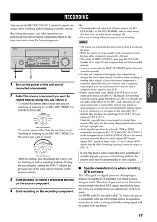 RECORDING
47
BASIC
OPERATION
You can use the REC OUT/ZONE 2 control to record one
source while watching and/or listening to another source.
Recording adjustments and other operations are
performed from the recording components. Refer to the
operation instructions for those components.
1 Turn on the power of this unit and all
connected components.
2 Select the source component you want to
record from by using REC OUT/ZONE 2.
• To record the current input source that you are
watching or listening to, set REC OUT/ZONE 2 to
SOURCE/REMOTE.
• To record a source other than the one that you are
watching or listening to, set REC OUT/ZONE 2 to
the source you want to record.
After this setting, you can change the source you
are listening to and/or watching without effecting
the recording by rotating the INPUT selector (or
pressing one of the input selector buttons on the
remote control).
3 Start playback (or select a broadcast station)
on the source component.
4 Start recording on the recording component.
y
• To record audio and video from different sources, set REC
OUT/ZONE 2 to SOURCE/REMOTE, select a video source
first then select an audio source (see page 39).
• Do a test recording before you start an actual recording.
• The source you record and the source sent to Zone 2 are always
the same.
• When this unit is set in the standby mode, you cannot record
between other components connected to this unit.
• The setting of TONE CONTROL, (see page 60) VOLUME,
Speaker Level (page 65) and programs does not affect recorded
material.
• A source connected to the MULTI CH INPUT jacks of this unit
cannot be recorded.
• S-video and composite video signals pass independently
through this unit’s video circuits. Therefore, when recording or
dubbing video signals, if your video source component is
connected to provide only an S-video (or only a composite
video) signal, you can record only an S-video (or only a
composite video) signal to your VCR.
• Digital signals input at the DIGITAL INPUT jacks are not
output at the analog AUDIO OUT (L/R) jacks for recording.
Likewise, analog signals input at the AUDIO IN (L/R) jacks are
not output at the DIGITAL OUTPUT jack. Therefore, if your
source component is connected to provide only digital (or
analog) signals, you can only record digital (or analog) signals.
• A given input source is not output on the same REC OUT
channel. (For example, the signal input from VCR 1 IN is not
output on VCR 1 OUT.)
• Check the copyright laws in your country to record from
records, CDs, radio, etc. Recording of copyrighted material may
infringe copyright laws.
• Audio signals input from the selected i.LINK or HDMI
components are output to REC OUT when REC OUT/ZONE 2
on the front panel is set to SOURCE/REMOTE or to the source
you want to record. However, multi-channel DVD audio
signals, DSD signals of Super Audio CD and 2-channel PCM
signals over 48 kHz of sampling frequency cannot be output to
REC OUT.
■ Special considerations when recording
DTS software
The DTS signal is a digital bitstream. Attempting to
digitally record the DTS bitstream will result in noise
being recorded. Therefore, if you want to use this unit to
record sources that have DTS signals recorded on them,
the following considerations and adjustments need to be
made.
For DVDs and CDs encoded with DTS, when your player
is compatible with the DTS format, follow its operation
instruction to make a setting so that the analog signal will
be output from the player.
RECORDING
A
SPEAKERS
B
MULTI CH
INPUT
AUDIO
SELECT
TONE
CONTROLSTRAIGHT
PRESET/
TUNING
EDIT MAN'L/AUTO FM AUTO/MAN'L EFFECT
TUNING
MODEMEMORY
MAIN ZONE 2
ZONE ON/OFF
ZONE 3
ZONE CONTROL
FM/AMA/B/C/D/E
SOURCE/
REMOTE
REC OUT/ZONE 2
SILENT CINEMA S VIDEO VIDEO L
VIDEO/AUX
AUDIO R OPTICAL
PHONES
PRESET/
TUNING
OPTIMIZER
MIC
VOLUME
PROGRAM
INPUT
PURE DIRECT
STANDBY
/ON
MD/TAPEDVD
DTV
CBL/SAT
VCR 1
CD-R
TUNER
CD
DVR/
VCR 2
21
SOURCE/
REMOTE
REC OUT/ZONE 2
MD/TAPEDVD
DTV
CBL/SAT
VCR 1
CD-R
TUNER
CD
DVR/
VCR 2
SOURCE/
REMOTE
REC OUT/ZONE 2
MD/TAPEDVD
DTV
CBL/SAT
VCR 1
CD-R
TUNER
CD
DVR/
VCR 2
Notes
If you play back a video source that uses scrambled or
encoded signals to prevent it from being dubbed, the
picture itself may be disturbed due to those signals.
 