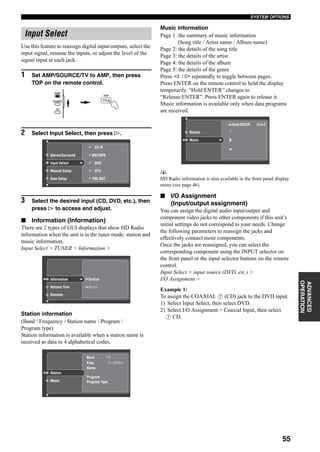 55
SYSTEM OPTIONS
ADVANCED
OPERATION
Use this feature to reassign digital input/outputs, select the
input signal, rename the inputs, or adjust the level of the
signal input at each jack.
1 Set AMP/SOURCE/TV to AMP, then press
TOP on the remote control.
2 Select Input Select, then press h.
3 Select the desired input (CD, DVD, etc.), then
press h to access and adjust.
■ Information (Information)
There are 2 types of GUI displays that show HD Radio
information when the unit is in the tuner mode: station and
music information.
Input Select > TUNER > Information >
Station information
(Band / Frequency / Station name / Program /
Program type)
Station information is available when a station name is
received as data in 4 alphabetical codes.
Music information
Page 1: the summary of music information
(Song title / Artist name / Album name)
Page 2: the details of the song title
Page 3: the details of the artist
Page 4: the details of the album
Page 5: the details of the genre
Press l / h repeatedly to toggle between pages.
Press ENTER on the remote control to hold the display
temporarily. “Hold:ENTER” changes to
“Release:ENTER”. Press ENTER again to release it.
Music information is available only when data programs
are received.
y
HD Radio information is also available in the front panel display
menu (see page 46).
■ I/O Assignment
(Input/output assignment)
You can assign the digital audio input/output and
component video jacks to other components if this unit’s
initial settings do not correspond to your needs. Change
the following parameters to reassign the jacks and
effectively connect more components.
Once the jacks are reassigned, you can select the
corresponding component using the INPUT selector on
the front panel or the input selector buttons on the remote
control.
Input Select > input source (DVD, etc.) >
I/O Assignment >
Example 1:
To assign the COAXIAL 7 (CD) jack to the DVD input.
1) Select Input Select, then select DVD.
2) Select I/O Assignment > Coaxial Input, then select
7 CD.
Input Select
TOP
TITLE
AMP
SOURCE
TV
MD/TAPE
CD-R
DTV
CBL/SAT
DVDInput Select
Manual Setup
Auto Setup
Stereo/Surround
Station
Current
Information
Volume Trim
Rename
Music
Freq.
Program Type
Name
Band
Program
FM
87.50MHz
Current
Station
Music
Hold:ENTER [1] 2
Station
Music
 