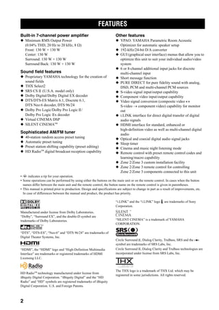 FEATURES
2
Built-in 7-channel power amplifier
◆ Minimum RMS Output Power
(0.04% THD, 20 Hz to 20 kHz, 8 Ω)
Front: 130 W + 130 W
Center: 130 W
Surround: 130 W + 130 W
Surround Back: 130 W + 130 W
Sound field features
◆ Proprietary YAMAHA technology for the creation of
sound fields
◆ THX Select2
◆ SRS CS (U.S.A. model only)
◆ Dolby Digital/Dolby Digital EX decoder
◆ DTS/DTS-ES Matrix 6.1, Discrete 6.1,
DTS Neo:6 decoder, DTS 96/24
◆ Dolby Pro Logic/Dolby Pro Logic /
Dolby Pro Logic x decoder
◆ Virtual CINEMA DSP
◆ SILENT CINEMA™
Sophisticated AM/FM tuner
◆ 40-station random access preset tuning
◆ Automatic preset tuning
◆ Preset station shifting capability (preset editing)
◆ HD Radio™ digital broadcast reception capability
Other features
◆ YPAO: YAMAHA Parametric Room Acoustic
Optimizer for automatic speaker setup
◆ 192-kHz/24-bit D/A converter
◆ GUI (graphical user interface) menus that allow you to
optimize this unit to suit your individual audio/video
system
◆ 6 or 8-channel additional input jacks for discrete
multi-channel input
◆ Short message function
◆ PURE DIRECT for pure fidelity sound with analog,
DSD, PCM and multi-channel PCM sources
◆ S-video signal input/output capability
◆ Component video input/output capability
◆ Video signal conversion (composite video ↔
S-video → component video) capability for monitor
out
◆ i.LINK interface for direct digital transfer of digital
audio signals
◆ HDMI interface for standard, enhanced or
high-definition video as well as multi-channel digital
audio
◆ Optical and coaxial digital audio signal jacks
◆ Sleep timer
◆ Cinema and music night listening mode
◆ Remote control with preset remote control codes and
learning/macro capability
◆ Zone 2/Zone 3 custom installation facility
◆ Zone 2/Zone 3 remote control for controlling
Zone 2/Zone 3 components connected to this unit
• y indicates a tip for your operation.
• Some operations can be performed by using either the buttons on the main unit or on the remote control. In cases when the button
names differ between the main unit and the remote control, the button name on the remote control is given in parentheses.
• This manual is printed prior to production. Design and specifications are subject to change in part as a result of improvements, etc.
In case of differences between the manual and product, the product has priority.
Manufactured under license from Dolby Laboratories.
“Dolby”, “Surround EX”, and the double-D symbol are
trademarks of Dolby Laboratories.
“DTS”, “DTS-ES”, “Neo:6” and “DTS 96/24” are trademarks of
Digital Theater Systems, Inc.
“HDMI”, the “HDMI” logo and “High-Definition Multimedia
Interface” are trademarks or registered trademarks of HDMI
Licensing LLC.
HD Radio™ technology manufactured under license from
iBiquity Digital Corporation. “iBiquity Digital” and the “HD
Radio” and “HD” symbols are registered trademarks of iBiquity
Digital Corporation. U.S. and Foreign Patents.
“i.LINK” and the “i.LINK” logo are trademarks of Sony
Corporation.
“SILENT CINEMA” is a trademark of YAMAHA
CORPORATION.
Circle Surround , Dialog Clarity, TruBass, SRS and the
symbol are trademarks of SRS Labs, Inc.
Circle Surround , Dialog Clarity and TruBass technologies are
incorporated under license from SRS Labs, Inc.
The THX logo is a trademark of THX Ltd. which may be
registered in some jurisdictions. All rights reserved.
FEATURES
 