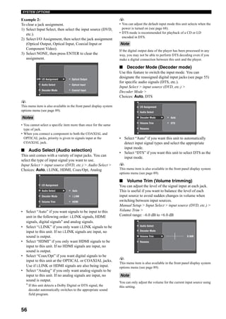 56
SYSTEM OPTIONS
Example 2:
To clear a jack assignment.
1) Select Input Select, then select the input source (DVD,
etc.).
2) Select I/O Assignment, then select the jack assignment
(Optical Output, Optical Input, Coaxial Input or
Component Video).
3) Select NONE, then press ENTER to clear the
assignment.
y
This menu item is also available in the front panel display system
options menu (see page 89).
• You cannot select a specific item more than once for the same
type of jack.
• When you connect a component to both the COAXIAL and
OPTICAL jacks, priority is given to signals input at the
COAXIAL jack.
■ Audio Select (Audio selection)
This unit comes with a variety of input jacks. You can
select the type of input signal you want to use.
Input Select > input source (DVD, etc.) > Audio Select >
Choices: Auto, i.LINK, HDMI, Coax/Opt, Analog
• Select “Auto” if you want signals to be input to this
unit in the following order: i.LINK signals, HDMI
signals, digital signals* and analog signals.
• Select “i.LINK” if you only want i.LINK signals to be
input to this unit. If no i.LINK signals are input, no
sound is output.
• Select “HDMI” if you only want HDMI signals to be
input to this unit. If no HDMI signals are input, no
sound is output.
• Select “Coax/Opt” if you want digital signals to be
input to this unit at the OPTICAL or COAXIAL jacks.
Use if i.LINK or HDMI signals are also being input.
• Select “Analog” if you only want analog signals to be
input to this unit. If no analog signals are input, no
sound is output.
* If this unit detects a Dolby Digital or DTS signal, the
decoder automatically switches to the appropriate sound
field program.
y
• You can adjust the default input mode this unit selects when the
power is turned on (see page 68).
• DTS mode is recommended for playback of a CD or LD
encoded in DTS.
If the digital output data of the player has been processed in any
way, you may not be able to perform DTS decoding even if you
make a digital connection between this unit and the player.
■ Decoder Mode (Decoder mode)
Use this feature to switch the input mode. You can
designate the reassigned digital input jacks (see page 55)
for specific audio signals (DTS, etc.).
Input Select > input source (DVD, etc.) >
Decoder Mode >
Choices: Auto, DTS
• Select “Auto” if you want this unit to automatically
detect input signal types and select the appropriate
input mode.
• Select “DTS” if you want this unit to select DTS as the
input mode.
y
This menu item is also available in the front panel display system
options menu (see page 89).
■ Volume Trim (Volume trimming)
You can adjust the level of the signal input at each jack.
This is useful if you want to balance the level of each
input source to avoid sudden changes in volume when
switching between input sources.
Manual Setup > Input Select > input source (DVD, etc.) >
Volume Trim >
Control range: –6.0 dB to +6.0 dB
y
This menu item is also available in the front panel display system
options menu (see page 89).
You can only adjust the volume for the current input source using
this setting.
Notes
Optical Input
Coaxial Input
Optical OutputI/O Assignment
Audio Select
Decoder Mode
i.LINK
HDMI
AutoAudio Select
Decoder Mode
Volume Trim
I/O Assignment
Note
Note
DTS
AutoDecoder Mode
Volume Trim
Rename
Audio Select
I/O Assignment
Volume Trim
Rename
Decoder Mode
Audio Select
0.0dB
 