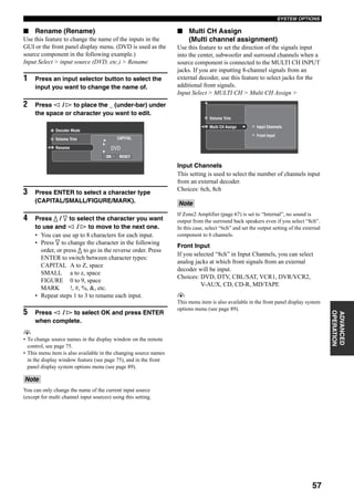57
SYSTEM OPTIONS
ADVANCED
OPERATION
■ Rename (Rename)
Use this feature to change the name of the inputs in the
GUI or the front panel display menu. (DVD is used as the
source component in the following example.)
Input Select > input source (DVD, etc.) > Rename
1 Press an input selector button to select the
input you want to change the name of.
2 Press l / h to place the _ (under-bar) under
the space or character you want to edit.
3 Press ENTER to select a character type
(CAPITAL/SMALL/FIGURE/MARK).
4 Press k / n to select the character you want
to use and l / h to move to the next one.
• You can use up to 8 characters for each input.
• Press n to change the character in the following
order, or press k to go in the reverse order. Press
ENTER to switch between character types:
CAPITAL A to Z, space
SMALL a to z, space
FIGURE 0 to 9, space
MARK !, #, %, &, etc.
• Repeat steps 1 to 3 to rename each input.
5 Press l / h to select OK and press ENTER
when complete.
y
• To change source names in the display window on the remote
control, see page 75.
• This menu item is also available in the changing source names
in the display window feature (see page 75), and in the front
panel display system options menu (see page 89).
You can only change the name of the current input source
(except for multi channel input sources) using this setting.
■ Multi CH Assign
(Multi channel assignment)
Use this feature to set the direction of the signals input
into the center, subwoofer and surround channels when a
source component is connected to the MULTI CH INPUT
jacks. If you are inputting 8-channel signals from an
external decoder, use this feature to select jacks for the
additional front signals.
Input Select > MULTI CH > Multi CH Assign >
Input Channels
This setting is used to select the number of channels input
from an external decoder.
Choices: 6ch, 8ch
If Zone2 Amplifier (page 67) is set to “Internal”, no sound is
output from the surround back speakers even if you select “8ch”.
In this case, select “6ch” and set the output setting of the external
component to 6 channels.
Front Input
If you selected “8ch” in Input Channels, you can select
analog jacks at which front signals from an external
decoder will be input.
Choices: DVD, DTV, CBL/SAT, VCR1, DVR/VCR2,
V-AUX, CD, CD-R, MD/TAPE
y
This menu item is also available in the front panel display system
options menu (see page 89).
Note
CAPITAL
OK RESET
DVD
Decoder Mode
Volume Trim
Rename
Note
Input Channels
Front Input
Multi CH Assign
Volume Trim
 