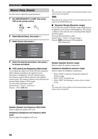 58
SYSTEM OPTIONS
Use this menu to adjust the sound parameters.
1 Set AMP/SOURCE/TV to AMP, then press
TOP on the remote control.
2 Select Manual Setup, then press h.
3 Select Sound, then press h.
4 Select the desired parameters, then press h
to access and adjust.
■ LFE Level (Low-frequency effect level)
Use to adjust the output level of the LFE (low-frequency
effect) channel according to the capacity of your
subwoofer or headphones. The LFE channel carries
low-frequency special effects which are only added to
certain scenes. This setting is effective only when this unit
decodes Dolby Digital or DTS signals.
To access these parameters, select:
Manual Setup > Sound > LFE Level >
Choices: –20.0 to 0.0 (dB)
Speaker (Speaker low-frequency effect level)
Select to adjust the speaker LFE level.
Headphone (Headphone low-frequency effect
level)
Select to adjust the headphone LFE level.
y
This menu item is also available in the front panel display system
options menu (see page 89).
Depending on the settings of LFE Level, some signals may not be
output at the SUBWOOFER jack.
■ Dynamic Range (Dynamic range)
Use to select the amount of dynamic range compression to
be applied to your speakers and headphones. This setting
is effective only when the unit is decoding Dolby Digital
and DTS signals.
To access these parameters, select:
Manual Setup > Sound > Dynamic Range >
Choices: MAX (maximum), STD (standard),
MIN (minimum)
Speaker (Speaker dynamic range)
Select to adjust the speaker compression.
Headphone (Headphone dynamic range)
Select to adjust the headphone compression.
• Select “MAX” to preserve the greatest amount of
dynamic range.
• Select “STD” for general use.
• Select “MIN” for listening to sources at low volume
levels.
y
This menu item is also available in the front panel display system
options menu (see page 89).
Manual Setup (Sound)
TOP
TITLE
AMP
SOURCE
TV
Dynamic Range
LFE Level
Tone Control
Audio Option
Parametric EQSound
Basic
Option
Speaker
Headphone
0.0dB
Note
Speaker
Headphone STD
MIN
MAX
 
