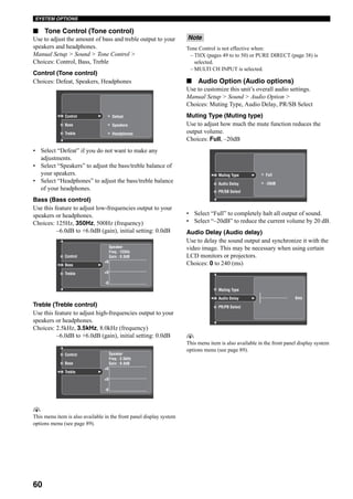 60
SYSTEM OPTIONS
■ Tone Control (Tone control)
Use to adjust the amount of bass and treble output to your
speakers and headphones.
Manual Setup > Sound > Tone Control >
Choices: Control, Bass, Treble
Control (Tone control)
Choices: Defeat, Speakers, Headphones
• Select “Defeat” if you do not want to make any
adjustments.
• Select “Speakers” to adjust the bass/treble balance of
your speakers.
• Select “Headphones” to adjust the bass/treble balance
of your headphones.
Bass (Bass control)
Use this feature to adjust low-frequencies output to your
speakers or headphones.
Choices: 125Hz, 350Hz, 500Hz (frequency)
–6.0dB to +6.0dB (gain), initial setting: 0.0dB
Treble (Treble control)
Use this feature to adjust high-frequencies output to your
speakers or headphones.
Choices: 2.5kHz, 3.5kHz, 8.0kHz (frequency)
–6.0dB to +6.0dB (gain), initial setting: 0.0dB
y
This menu item is also available in the front panel display system
options menu (see page 89).
Tone Control is not effective when:
– THX (pages 49 to to 50) or PURE DIRECT (page 38) is
selected.
– MULTI CH INPUT is selected.
■ Audio Option (Audio options)
Use to customize this unit’s overall audio settings.
Manual Setup > Sound > Audio Option >
Choices: Muting Type, Audio Delay, PR/SB Select
Muting Type (Muting type)
Use to adjust how much the mute function reduces the
output volume.
Choices: Full, –20dB
• Select “Full” to completely halt all output of sound.
• Select “–20dB” to reduce the current volume by 20 dB.
Audio Delay (Audio delay)
Use to delay the sound output and synchronize it with the
video image. This may be necessary when using certain
LCD monitors or projectors.
Choices: 0 to 240 (ms)
y
This menu item is also available in the front panel display system
options menu (see page 89).
Speakers
Headphones
Defeat
Bass
Treble
Control
Bass
Treble
Control
Speaker
Freq : 125Hz
Gain : 0.0dB
+6
+0
-6
Bass
Treble
Control Speaker
Freq : 3.5kHz
Gain : 0.0dB
+6
+0
-6
Note
Muting Type
Audio Delay
PR/SB Select
-20dB
Full
Muting Type
Audio Delay
PR/PB Select
0ms
 