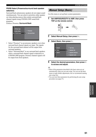 61
SYSTEM OPTIONS
ADVANCED
OPERATION
PR/SB Select (Presence/surround back speaker
selection)
Surround back and presence speakers do not output sound
simultaneously. You can select to prioritize either speaker
set when playing sources that contain surround back
channel signals using CINEMA DSP sound field
programs.
Choices: Presence, Surround Back
• Select “Presence” to use presence speakers even when
surround back channel signals are input. The signals
for the surround back channel will be output from
surround speakers.
• Select “Surround Back” to use surround back speakers
when a surround back channel signal is detected in a
CINEMA DSP program. Presence channel signals will
be output from front speakers.
Use this menu to set up basic system parameters.
1 Set AMP/SOURCE/TV to AMP, then press
TOP on the remote control.
2 Select Manual Setup, then press h.
3 Select Basic, then press h.
4 Select the desired parameters, then press h
to access and adjust.
y
• Most of the parameters described in the basic menu are set
automatically when you run auto setup. You can use the basic
menu to make further adjustments, but we recommend running
auto setup first.
• You can reset these parameters by performing the auto setup
procedure (see page 27).
Muting Type
Audio Delay
PR/SB Select Surround Back
Presence
Manual Setup (Basic)
TOP
TITLE
AMP
SOURCE
TV
Test Tone
Speaker Distance
Speaker Level
Speaker Set
Sound
Basic
Option
 