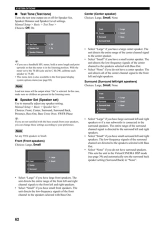 62
SYSTEM OPTIONS
■ Test Tone (Test tone)
Turns the test tone output on or off for Speaker Set,
Speaker Distance and Speaker Level settings.
Manual Setup > Basic > Test Tone >
Choices: Off, On
y
• If you use a handheld SPL meter, hold at arms length and point
upwards so that the meter is in the listening position. With the
meter set to the 70 dB scale and to C SLOW, calibrate each
speaker to 75 dB.
• This menu item is also available in the front panel display
system options menu (see page 88).
Loud test tones will be output when “On” is selected. In this case,
make sure no children are present in the listening room.
■ Speaker Set (Speaker set)
Use to manually adjust any speaker setting.
Manual Setup > Basic > Speaker Set >
Choices: Front, Center, Surround, Surround Back,
Presence, Bass Out, Bass Cross Over, SWFR Phase
y
If you are not satisfied with the bass sounds from your speakers,
you can change these settings according to your preference.
Set any THX speakers to Small.
Front (Front speakers)
Choices: Large, Small
• Select “Large” if you have large front speakers. The
unit directs the entire range of the front left and right
channel signals to the front left and right speakers.
• Select “Small” if you have small front speakers. The
unit directs the low-frequency signals of the front
channel to the speakers selected with Bass Out.
Center (Center speaker)
Choices: Large, Small, None
• Select “Large” if you have a large center speaker. The
unit directs the entire range of the center channel signal
to the center speaker.
• Select “Small” if you have a small center speaker. The
unit directs the low-frequency signals of the center
channel to the speakers selected with Bass Out.
• Select “None” if you do not have a center speaker. The
unit directs all of the center channel signal to the front
left and right speakers.
Surround (Surround left/right speakers)
Choices: Large, Small, None
• Select “Large” if you have large surround left and right
speakers or if a rear subwoofer is connected to the
surround speakers. The entire range of the surround
channel signal is directed to the surround left and right
speakers.
• Select “Small” if you have small surround left and right
speakers. The low-frequency signals of the surround
channel are directed to the speakers selected with Bass
Out.
• Select “None” if you do not have surround speakers.
This sets the unit to the Virtual CINEMA DSP mode
(see page 39) and automatically sets the surround back
speaker setting (Surround Back) to “None”.
Note
Note
Off
OnSpeaker Set
Speaker Distance
Test Tone
Large
Small
Center
Surround
Front
Large
Small
NoneSurround
Surround Back
Center
Front
Large
Small
NoneSurround Back
Presence
Surround
Center
Front
 