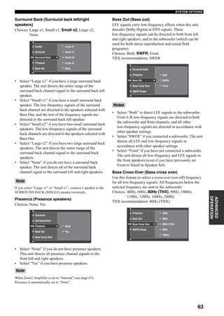 63
SYSTEM OPTIONS
ADVANCED
OPERATION
Surround Back (Surround back left/right
speakers)
Choices: Large x1, Small x1, Small x2, Large x2,
None
• Select “Large x1” if you have a large surround back
speaker. The unit directs the entire range of the
surround back channel signal to the surround back left
speaker.
• Select “Small x1” if you have a small surround back
speaker. The low-frequency signals of the surround
back channel are directed to the speakers selected with
Bass Out, and the rest of the frequency signals are
directed to the surround back left speaker.
• Select “Small x2” if you have two small surround back
speakers. The low-frequency signals of the surround
back channels are directed to the speakers selected with
Bass Out.
• Select “Large x2” if you have two large surround back
speakers. The unit directs the entire range of the
surround back channel signal to the surround back
speakers.
• Select “None” if you do not have a surround back
speaker. The unit directs all of the surround back
channel signal to the surround left and right speakers.
If you select “Large x1” or “Small x1”, connect a speaker to the
SURROUND BACK (SINGLE) speaker terminals.
Presence (Presence speakers)
Choices: None, Yes
• Select “None” if you do not have presence speakers.
This unit directs all presence channel signals to the
front left and right speakers.
• Select “Yes” if you have presence speakers.
When Zone2 Amplifier is set to “Internal” (see page 67),
Presence is automatically set to “None”.
Bass Out (Bass out)
LFE signals carry low-frequency effects when this unit
decodes Dolby Digital or DTS signals. These
low-frequency signals can be directed to both front left
and right speakers, and to the subwoofer (which can be
used for both stereo reproduction and sound field
programs).
Choices: Both, SWFR, Front
THX recommendation: SWFR
• Select “Both” to direct LFE signals to the subwoofer.
Front L/R low-frequency signals are directed to both
the subwoofer and front channels, and all other
low-frequency signals are directed in accordance with
other speaker settings.
• Select “SWFR” if you connected a subwoofer. The unit
directs all LFE and low-frequency signals in
accordance with other speaker settings.
• Select “Front” if you have not connected a subwoofer.
The unit directs all low-frequency and LFE signals to
the front speakers (even if you have previously set
Front to Small in Speaker Set).
Bass Cross Over (Bass cross over)
Use this feature to select a cross-over (cut-off) frequency
for all low-frequency signals. All frequencies below the
selected frequency are sent to the subwoofer.
Choices: 40Hz, 60Hz, 80Hz (THX), 90Hz, 100Hz,
110Hz, 120Hz, 160Hz, 200Hz
THX recommendation: 80Hz (THX)
Note
Note
Small x1
Small x2
Large x1
None
Large x2
Surround Back
Presence
Bass Out
Surround
Center
None
Yes
Surround Back
Presence
Bass Out
Bass Cross Over
Surround
Notes
Both
SWFR
Front
Surround Back
Presence
Bass Out
Bass Cross Over
SWFR Phase
60Hz
40Hz
80Hz (THX)
90Hz
100Hz
Presence
Bass Out
Bass Cross Over
SWFR Phase
 