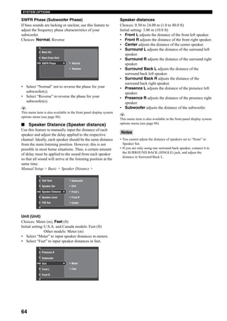64
SYSTEM OPTIONS
SWFR Phase (Subwoofer Phase)
If bass sounds are lacking or unclear, use this feature to
adjust the frequency phase characteristics of your
subwoofer.
Choices: Normal, Reverse
• Select “Normal” not to reverse the phase for your
subwoofer(s).
• Select “Reverse” to reverse the phase for your
subwoofer(s).
y
This menu item is also available in the front panel display system
options menu (see page 88).
■ Speaker Distance (Speaker distance)
Use this feature to manually input the distance of each
speaker and adjust the delay applied to the respective
channel. Ideally, each speaker should be the same distance
from the main listening position. However, this is not
possible in most home situations. Thus, a certain amount
of delay must be applied to the sound from each speaker
so that all sound will arrive at the listening position at the
same time.
Manual Setup > Basic > Speaker Distance >
Unit (Unit)
Choices: Meter (m), Feet (ft)
Initial setting:U.S.A. and Canada models: Feet (ft)
Other models: Meter (m)
• Select “Meter” to input speaker distances in meters.
• Select “Feet” to input speaker distances in feet.
Speaker distances
Choices: 0.30 to 24.00 m (1.0 to 80.0 ft)
Initial setting: 3.00 m (10.0 ft)
• Front L adjusts the distance of the front left speaker.
• Front R adjusts the distance of the front right speaker.
• Center adjusts the distance of the center speaker.
• Surround L adjusts the distance of the surround left
speaker.
• Surround R adjusts the distance of the surround right
speaker.
• Surround Back L adjusts the distance of the
surround back left speaker.
• Surround Back R adjusts the distance of the
surround back right speaker.
• Presence L adjusts the distance of the presence left
speaker.
• Presence R adjusts the distance of the presence right
speaker.
• Subwoofer adjusts the distance of the subwoofer.
y
This menu item is also available in the front panel display system
options menu (see page 88).
• You cannot adjust the distance of speakers set to “None” in
Speaker Set.
• If you are only using one surround back speaker, connect it to
the SURROUND BACK (SINGLE) jack, and adjust the
distance in Surround Back L.
Normal
Reverse
Bass Out
Bass Cross Over
SWFR Phase
Speaker Distance
Speaker Level
Test Tone
Speaker Set
Front L
Front R
Subwoofer
Unit
CenterTHX Set
Meter
FeetFront L
Front R
Subwoofer
Unit
Presence R
Notes
 