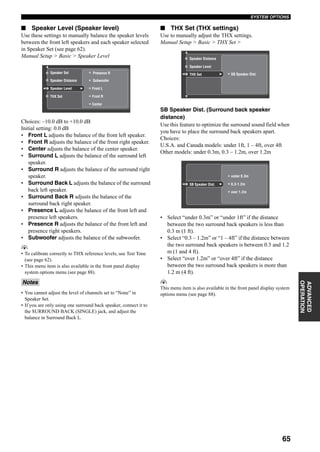 65
SYSTEM OPTIONS
ADVANCED
OPERATION
■ Speaker Level (Speaker level)
Use these settings to manually balance the speaker levels
between the front left speakers and each speaker selected
in Speaker Set (see page 62).
Manual Setup > Basic > Speaker Level
Choices: –10.0 dB to +10.0 dB
Initial setting: 0.0 dB
• Front L adjusts the balance of the front left speaker.
• Front R adjusts the balance of the front right speaker.
• Center adjusts the balance of the center speaker.
• Surround L adjusts the balance of the surround left
speaker.
• Surround R adjusts the balance of the surround right
speaker.
• Surround Back L adjusts the balance of the surround
back left speaker.
• Surround Back R adjusts the balance of the
surround back right speaker.
• Presence L adjusts the balance of the front left and
presence left speakers.
• Presence R adjusts the balance of the front left and
presence right speakers.
• Subwoofer adjusts the balance of the subwoofer.
y
• To calibrate correctly to THX reference levels, use Test Tone
(see page 62).
• This menu item is also available in the front panel display
system options menu (see page 88).
• You cannot adjust the level of channels set to “None” in
Speaker Set.
• If you are only using one surround back speaker, connect it to
the SURROUND BACK (SINGLE) jack, and adjust the
balance in Surround Back L.
■ THX Set (THX settings)
Use to manually adjust the THX settings.
Manual Setup > Basic > THX Set >
SB Speaker Dist. (Surround back speaker
distance)
Use this feature to optimize the surround sound field when
you have to place the surround back speakers apart.
Choices:
U.S.A. and Canada models: under 1ft, 1 – 4ft, over 4ft
Other models: under 0.3m, 0.3 – 1.2m, over 1.2m
• Select “under 0.3m” or “under 1ft” if the distance
between the two surround back speakers is less than
0.3 m (1 ft).
• Select “0.3 – 1.2m” or “1 – 4ft” if the distance between
the two surround back speakers is between 0.3 and 1.2
m (1 and 4 ft).
• Select “over 1.2m” or “over 4ft” if the distance
between the two surround back speakers is more than
1.2 m (4 ft).
y
This menu item is also available in the front panel display system
options menu (see page 88).
Notes
Speaker Distance
Presence R
Subwoofer
Speaker Level
Speaker Set
Front R
Center
Front L
THX Set
Speaker Level
Information
Input Mode
THX Set SB Speaker Dist.
Output
DimmerDimmer
Speaker BSpeaker B
Zone 3 Volume
Speaker Distance
Support Audio
Information
Input Mode
SB Speaker Dist. 0.3-1.2m
over 1.2m
DimmerDimmer
Zone 3 Volume
Input Assign
under 0.3m
 