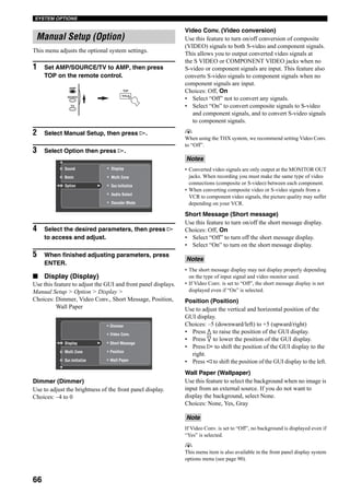 66
SYSTEM OPTIONS
This menu adjusts the optional system settings.
1 Set AMP/SOURCE/TV to AMP, then press
TOP on the remote control.
2 Select Manual Setup, then press h.
3 Select Option then press h.
4 Select the desired parameters, then press h
to access and adjust.
5 When finished adjusting parameters, press
ENTER.
■ Display (Display)
Use this feature to adjust the GUI and front panel displays.
Manual Setup > Option > Display >
Choices: Dimmer, Video Conv., Short Message, Position,
Wall Paper
Dimmer (Dimmer)
Use to adjust the brightness of the front panel display.
Choices: –4 to 0
Video Conv. (Video conversion)
Use this feature to turn on/off conversion of composite
(VIDEO) signals to both S-video and component signals.
This allows you to output converted video signals at
the S VIDEO or COMPONENT VIDEO jacks when no
S-video or component signals are input. This feature also
converts S-video signals to component signals when no
component signals are input.
Choices: Off, On
• Select “Off” not to convert any signals.
• Select “On” to convert composite signals to S-video
and component signals, and to convert S-video signals
to component signals.
y
When using the THX system, we recommend setting Video Conv.
to “Off”.
• Converted video signals are only output at the MONITOR OUT
jacks. When recording you must make the same type of video
connections (composite or S-video) between each component.
• When converting composite video or S-video signals from a
VCR to component video signals, the picture quality may suffer
depending on your VCR.
Short Message (Short message)
Use this feature to turn on/off the short message display.
Choices: Off, On
• Select “Off” to turn off the short message display.
• Select “On” to turn on the short message display.
• The short message display may not display properly depending
on the type of input signal and video monitor used.
• If Video Conv. is set to “Off”, the short message display is not
displayed even if “On” is selected.
Position (Position)
Use to adjust the vertical and horizontal position of the
GUI display.
Choices: –5 (downward/left) to +5 (upward/right)
• Press k to raise the position of the GUI display.
• Press n to lower the position of the GUI display.
• Press h to shift the position of the GUI display to the
right.
• Press l to shift the position of the GUI display to the left.
Wall Paper (Wallpaper)
Use this feature to select the background when no image is
input from an external source. If you do not want to
display the background, select None.
Choices: None, Yes, Gray
If Video Conv. is set to “Off”, no background is displayed even if
“Yes” is selected.
y
This menu item is also available in the front panel display system
options menu (see page 90).
Manual Setup (Option)
TOP
TITLE
AMP
SOURCE
TV
Multi Zone
Display
Audio Select
Decoder Mode
Sur.Initialize
Sound
Basic
Option
Display
Sur.Initialize
Multi Zone
Short Message
Position
Dimmer
Video Conv.
Wall Paper
Notes
Notes
Note
 